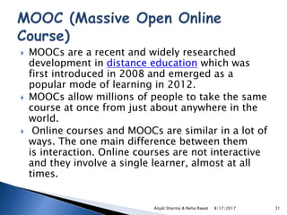  MOOCs are a recent and widely researched
development in distance education which was
first introduced in 2008 and emerged as a
popular mode of learning in 2012.
 MOOCs allow millions of people to take the same
course at once from just about anywhere in the
world.
 Online courses and MOOCs are similar in a lot of
ways. The one main difference between them
is interaction. Online courses are not interactive
and they involve a single learner, almost at all
times.
8/17/2017Anjali Sharma & Neha Rawat 31
 