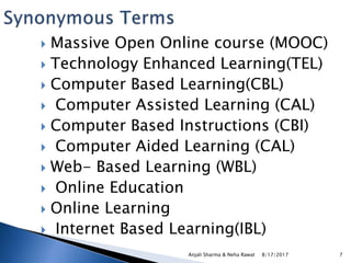 8/17/2017Anjali Sharma & Neha Rawat 7
 Massive Open Online course (MOOC)
 Technology Enhanced Learning(TEL)
 Computer Based Learning(CBL)
 Computer Assisted Learning (CAL)
 Computer Based Instructions (CBI)
 Computer Aided Learning (CAL)
 Web- Based Learning (WBL)
 Online Education
 Online Learning
 Internet Based Learning(IBL)
 