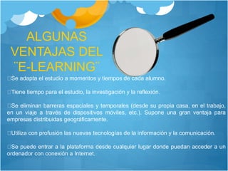 ALGUNAS
VENTAJAS DEL
¨E-LEARNING¨
Se adapta el estudio a momentos y tiempos de cada alumno.
Tiene tiempo para el estudio, la investigación y la reflexión.
Se eliminan barreras espaciales y temporales (desde su propia casa, en el trabajo,
en un viaje a través de dispositivos móviles, etc.). Supone una gran ventaja para
empresas distribuidas geográficamente.
Utiliza con profusión las nuevas tecnologías de la información y la comunicación.
Se puede entrar a la plataforma desde cualquier lugar donde puedan acceder a un
ordenador con conexión a Internet.
 