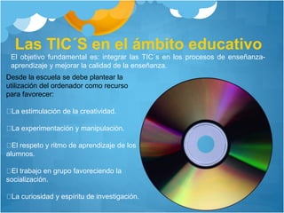 Las TIC´S en el ámbito educativo
El objetivo fundamental es: integrar las TIC´s en los procesos de enseñanza-
aprendizaje y mejorar la calidad de la enseñanza.
Desde la escuela se debe plantear la
utilización del ordenador como recurso
para favorecer:
La estimulación de la creatividad.
La experimentación y manipulación.
El respeto y ritmo de aprendizaje de los
alumnos.
El trabajo en grupo favoreciendo la
socialización.
La curiosidad y espíritu de investigación.
 