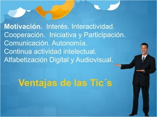 Ventajas de las Tic´s
Motivación. Interés. Interactividad.
Cooperación. Iniciativa y Participación.
Comunicación. Autonomía.
Continua actividad intelectual.
Alfabetización Digital y Audiovisual.
 