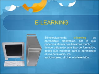 E-LEARNING
Etimológicamente, e-learning es
aprendizaje electrónico, por lo que
podemos afirmar que llevamos mucho
tiempo utilizando este tipo de formación,
desde que iniciamos para el aprendizaje
el uso de la radio, los
audiovisuales, el cine, o la televisión.
 