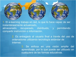 1. El e-learning trabaja en red, lo que lo hace capaz de ser
instantáneamente actualizado,
almacenado, recuperado, distribuido, y permitiendo
compartir instrucción o información.
2. Es entregado al usuario final a través del uso de
ordenadores utilizando tecnología estándar de
Internet.
3. Se enfoca en una visión amplia del
aprendizaje, por lo que puede ser utilizado en
cualquiera de las formas educativas.
 