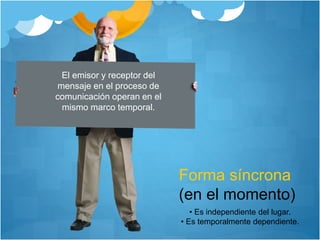 Forma síncrona
(en el momento)
El emisor y receptor del
mensaje en el proceso de
comunicación operan en el
mismo marco temporal.
• Es independiente del lugar.
• Es temporalmente dependiente.
 