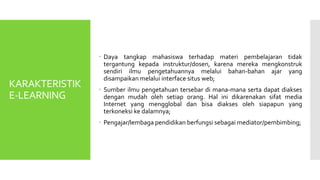 KARAKTERISTIK
E-LEARNING
 Daya tangkap mahasiswa terhadap materi pembelajaran tidak
tergantung kepada instruktur/dosen, karena mereka mengkonstruk
sendiri ilmu pengetahuannya melalui bahan-bahan ajar yang
disampaikan melalui interface situs web;
 Sumber ilmu pengetahuan tersebar di mana-mana serta dapat diakses
dengan mudah oleh setiap orang. Hal ini dikarenakan sifat media
Internet yang mengglobal dan bisa diakses oleh siapapun yang
terkoneksi ke dalamnya;
 Pengajar/lembaga pendidikan berfungsi sebagai mediator/pembimbing;
 