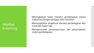 Manfaat
E-learning
 Meningkatkan kadar interaksi pembelajaran antara
mahasiswa dengan pengajar atau instruktur .
 Memungkinkan terjadinya interaksi pembelajaran dari
mana dan kapan saja.
 Mempermudah penyempurnaan dan penyimpanan
materi pembelajaran.
 
