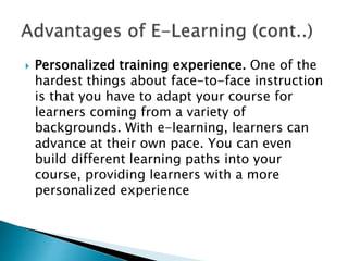  Personalized training experience. One of the
hardest things about face-to-face instruction
is that you have to adapt your course for
learners coming from a variety of
backgrounds. With e-learning, learners can
advance at their own pace. You can even
build different learning paths into your
course, providing learners with a more
personalized experience
 