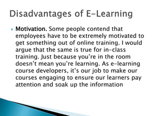  Motivation. Some people contend that
employees have to be extremely motivated to
get something out of online training. I would
argue that the same is true for in-class
training. Just because you’re in the room
doesn’t mean you’re learning. As e-learning
course developers, it’s our job to make our
courses engaging to ensure our learners pay
attention and soak up the information
 