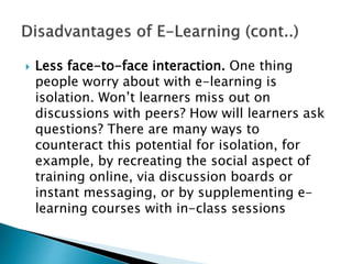  Less face-to-face interaction. One thing
people worry about with e-learning is
isolation. Won’t learners miss out on
discussions with peers? How will learners ask
questions? There are many ways to
counteract this potential for isolation, for
example, by recreating the social aspect of
training online, via discussion boards or
instant messaging, or by supplementing e-
learning courses with in-class sessions
 