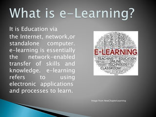 It is Education via
the Internet, network,or
standalone computer.
e-learning is essentially
the network-enabled
transfer of skills and
knowledge. e-learning
refers to using
electronic applications
and processes to learn.
Image from NewChapterLearning
 