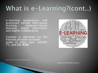 e-learning applications and
processes include Web_based
learning, computer-based
learning, virtual classrooms
and digital collaboration.
Content is delivered via the
Internet,intranet/extranet,
audio or video tape, satellite
TV, and CD-ROM.
[Source: Learnframe: e-Learning Management System
Image from NewChapterLearning
 