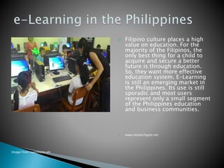  Filipino culture places a high
value on education. For the
majority of the Filipinos, the
only best thing for a child to
acquire and secure a better
future is through education.
So, they want more effective
education system. E-Learning
is still an emerging market in
the Philippines. Its use is still
sporadic and most users
represent only a small segment
of the Philippines education
and business communities.
 www.researchgate.net
Image from newsbytes.ph
 