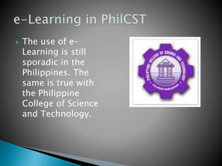  The use of e-
Learning is still
sporadic in the
Philippines. The
same is true with
the Philippine
College of Science
and Technology.
 