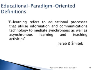 “E-learning refers to educational processes
that utilise information and communications
technology to mediate synchronous as well as
asynchronous learning and teaching
activities”
Jereb & Šmitek
8/17/2017Anjali Sharma & Neha Rawat 12
 