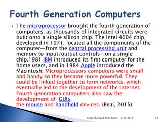  The microprocessor brought the fourth generation of
computers, as thousands of integrated circuits were
built onto a single silicon chip. The Intel 4004 chip,
developed in 1971, located all the components of the
computer—from the central processing unit and
memory to input/output controls—on a single
chip.1981 IBM introduced its first computer for the
home users, and in 1984 Apple introduced the
Macintosh. Microprocessors computers were small
and handy so they became more powerful. They
could be linked together to form networks, which
eventually led to the development of the Internet.
Fourth generation computers also saw the
development of GUIs,
the mouse and handheld devices. (Beal, 2015)
8/17/2017Anjali Sharma & Neha Rawat 18
 