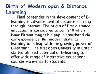 Final contender in the development of E-
learning is advancement of distance learning
through internet. The origin of first distance
education is considered to be 1840 when
Isaac Pitman taught his pupils shorthand via
correspondence. But modern distance
learning took leap with the growing power of
E-learning. The first open University in Britain
started utilized potential of E-learning to
offer wide range of interactive educational
courses via e-mail to students.
8/17/2017Anjali Sharma & Neha Rawat 19
 