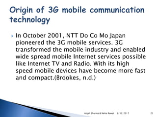  In October 2001, NTT Do Co Mo Japan
pioneered the 3G mobile services. 3G
transformed the mobile industry and enabled
wide spread mobile Internet services possible
like Internet TV and Radio. With its high
speed mobile devices have become more fast
and compact.(Brookes, n.d.)
8/17/2017Anjali Sharma & Neha Rawat 21
 