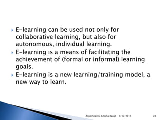  E-learning can be used not only for
collaborative learning, but also for
autonomous, individual learning.
 E-learning is a means of facilitating the
achievement of (formal or informal) learning
goals.
 E-learning is a new learning/training model, a
new way to learn.
8/17/2017Anjali Sharma & Neha Rawat 28
 