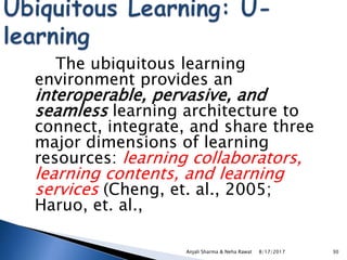 The ubiquitous learning
environment provides an
interoperable, pervasive, and
seamless learning architecture to
connect, integrate, and share three
major dimensions of learning
resources: learning collaborators,
learning contents, and learning
services (Cheng, et. al., 2005;
Haruo, et. al.,
8/17/2017Anjali Sharma & Neha Rawat 30
 