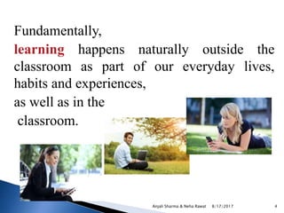 Fundamentally,
learning happens naturally outside the
classroom as part of our everyday lives,
habits and experiences,
as well as in the
classroom.
8/17/2017Anjali Sharma & Neha Rawat 4
 