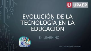 EVOLUCIÓN DE LA
TECNOLOGÍA EN LA
EDUCACIÓN
E- LEARNING
SARA CELESTE GAMIÑO GUERRERO
 