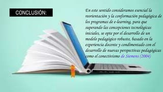 En este sentido consideramos esencial la
reorientación y la conformación pedagógica de
los programas de e-learning, para que
superando las concepciones tecnológicas
iniciales, se opte por el desarrollo de un
modelo pedagógico robusto, basado en la
experiencia docente y condimentado con el
desarrollo de nuevas perspectivas pedagógicas
como el conectivismo de Siemens (2004)
CONCLUSIÓN:
 