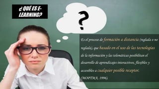 ¿Qué es E-learning?
Es el proceso de formación a distancia (reglada o no
reglada), que basado en el uso de las tecnologías
de la información y las telemáticas posibilitan el
desarrollo de aprendizajes interactivos, flexibles y
accesibles a cualquier posible receptor.
(MOPTMA, 1996).
¿ QUÉ ES E-
LEARNING?
 