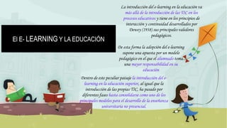 El E- LEARNING Y LA EDUCACIÓN
La introducción del e-learning en la educación va
más allá de la introducción de las TIC en los
procesos educativos y tiene en los principios de
interacción y continuidad desarrollados por
Dewey (1938) sus principales valedores
pedagógicos.
De esta forma la adopción del e-learning
supone una apuesta por un modelo
pedagógico en el que el alumnado toma
una mayor responsabilidad en su
educación
Dentro de este peculiar paisaje la introducción del e-
learning en la educación superior, al igual que la
introducción de las propias TIC, ha pasado por
diferentes fases hasta consolidarse como uno de los
principales modelos para el desarrollo de la enseñanza
universitaria no presencial.
 