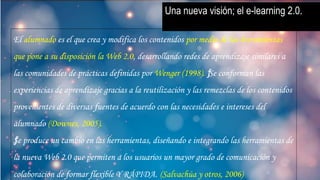 Una nueva visión; el e-learning 2.0.
El alumnado es el que crea y modifica los contenidos por medio de las herramientas
que pone a su disposición la Web 2.0, desarrollando redes de aprendizaje similares a
las comunidades de prácticas definidas por Wenger (1998). ƒSe conforman las
experiencias de aprendizaje gracias a la reutilización y las remezclas de los contenidos
provenientes de diversas fuentes de acuerdo con las necesidades e intereses del
alumnado (Downes, 2005).
ƒSe produce un cambio en las herramientas, diseñando e integrando las herramientas de
la nueva Web 2.0 que permiten a los usuarios un mayor grado de comunicación y
colaboración de formar flexible Y RÁPIDA. (Salvachúa y otros, 2006)
 