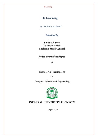 E-Learning
E-Learning
A PROJECT REPORT
Submitted by
Talima Afreen
Tasmiya Arzoo
Shahana Zuber Ansari
for the award of the degree
of
Bachelor of Technology
IN
Computer Science and Engineering
INTEGRAL UNIVERSITY LUCKNOW
April 2016
 