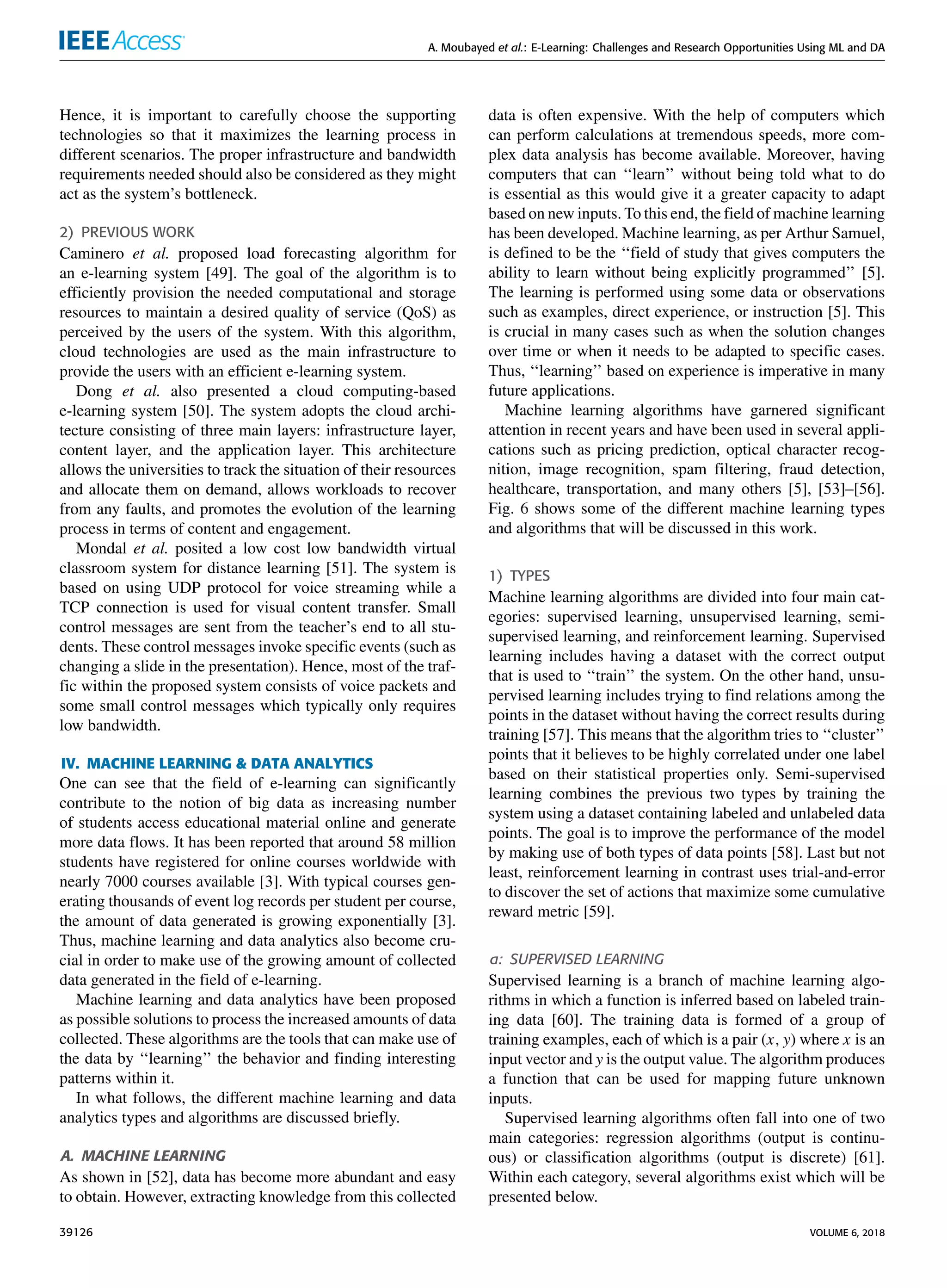 A. Moubayed et al.: E-Learning: Challenges and Research Opportunities Using ML and DA
Hence, it is important to carefully choose the supporting
technologies so that it maximizes the learning process in
different scenarios. The proper infrastructure and bandwidth
requirements needed should also be considered as they might
act as the system’s bottleneck.
2) PREVIOUS WORK
Caminero et al. proposed load forecasting algorithm for
an e-learning system [49]. The goal of the algorithm is to
efﬁciently provision the needed computational and storage
resources to maintain a desired quality of service (QoS) as
perceived by the users of the system. With this algorithm,
cloud technologies are used as the main infrastructure to
provide the users with an efﬁcient e-learning system.
Dong et al. also presented a cloud computing-based
e-learning system [50]. The system adopts the cloud archi-
tecture consisting of three main layers: infrastructure layer,
content layer, and the application layer. This architecture
allows the universities to track the situation of their resources
and allocate them on demand, allows workloads to recover
from any faults, and promotes the evolution of the learning
process in terms of content and engagement.
Mondal et al. posited a low cost low bandwidth virtual
classroom system for distance learning [51]. The system is
based on using UDP protocol for voice streaming while a
TCP connection is used for visual content transfer. Small
control messages are sent from the teacher’s end to all stu-
dents. These control messages invoke speciﬁc events (such as
changing a slide in the presentation). Hence, most of the traf-
ﬁc within the proposed system consists of voice packets and
some small control messages which typically only requires
low bandwidth.
IV. MACHINE LEARNING & DATA ANALYTICS
One can see that the ﬁeld of e-learning can signiﬁcantly
contribute to the notion of big data as increasing number
of students access educational material online and generate
more data ﬂows. It has been reported that around 58 million
students have registered for online courses worldwide with
nearly 7000 courses available [3]. With typical courses gen-
erating thousands of event log records per student per course,
the amount of data generated is growing exponentially [3].
Thus, machine learning and data analytics also become cru-
cial in order to make use of the growing amount of collected
data generated in the ﬁeld of e-learning.
Machine learning and data analytics have been proposed
as possible solutions to process the increased amounts of data
collected. These algorithms are the tools that can make use of
the data by ‘‘learning’’ the behavior and ﬁnding interesting
patterns within it.
In what follows, the different machine learning and data
analytics types and algorithms are discussed brieﬂy.
A. MACHINE LEARNING
As shown in [52], data has become more abundant and easy
to obtain. However, extracting knowledge from this collected
data is often expensive. With the help of computers which
can perform calculations at tremendous speeds, more com-
plex data analysis has become available. Moreover, having
computers that can ‘‘learn’’ without being told what to do
is essential as this would give it a greater capacity to adapt
based on new inputs. To this end, the ﬁeld of machine learning
has been developed. Machine learning, as per Arthur Samuel,
is deﬁned to be the ‘‘ﬁeld of study that gives computers the
ability to learn without being explicitly programmed’’ [5].
The learning is performed using some data or observations
such as examples, direct experience, or instruction [5]. This
is crucial in many cases such as when the solution changes
over time or when it needs to be adapted to speciﬁc cases.
Thus, ‘‘learning’’ based on experience is imperative in many
future applications.
Machine learning algorithms have garnered signiﬁcant
attention in recent years and have been used in several appli-
cations such as pricing prediction, optical character recog-
nition, image recognition, spam ﬁltering, fraud detection,
healthcare, transportation, and many others [5], [53]–[56].
Fig. 6 shows some of the different machine learning types
and algorithms that will be discussed in this work.
1) TYPES
Machine learning algorithms are divided into four main cat-
egories: supervised learning, unsupervised learning, semi-
supervised learning, and reinforcement learning. Supervised
learning includes having a dataset with the correct output
that is used to ‘‘train’’ the system. On the other hand, unsu-
pervised learning includes trying to ﬁnd relations among the
points in the dataset without having the correct results during
training [57]. This means that the algorithm tries to ‘‘cluster’’
points that it believes to be highly correlated under one label
based on their statistical properties only. Semi-supervised
learning combines the previous two types by training the
system using a dataset containing labeled and unlabeled data
points. The goal is to improve the performance of the model
by making use of both types of data points [58]. Last but not
least, reinforcement learning in contrast uses trial-and-error
to discover the set of actions that maximize some cumulative
reward metric [59].
a: SUPERVISED LEARNING
Supervised learning is a branch of machine learning algo-
rithms in which a function is inferred based on labeled train-
ing data [60]. The training data is formed of a group of
training examples, each of which is a pair (x, y) where x is an
input vector and y is the output value. The algorithm produces
a function that can be used for mapping future unknown
inputs.
Supervised learning algorithms often fall into one of two
main categories: regression algorithms (output is continu-
ous) or classiﬁcation algorithms (output is discrete) [61].
Within each category, several algorithms exist which will be
presented below.
39126 VOLUME 6, 2018
 
