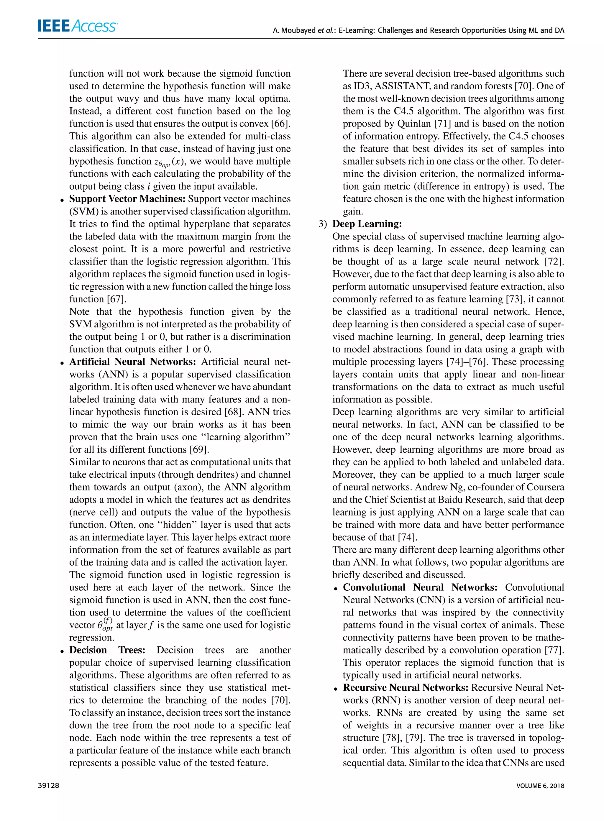 A. Moubayed et al.: E-Learning: Challenges and Research Opportunities Using ML and DA
function will not work because the sigmoid function
used to determine the hypothesis function will make
the output wavy and thus have many local optima.
Instead, a different cost function based on the log
function is used that ensures the output is convex [66].
This algorithm can also be extended for multi-class
classiﬁcation. In that case, instead of having just one
hypothesis function zθopt (x), we would have multiple
functions with each calculating the probability of the
output being class i given the input available.
• Support Vector Machines: Support vector machines
(SVM) is another supervised classiﬁcation algorithm.
It tries to ﬁnd the optimal hyperplane that separates
the labeled data with the maximum margin from the
closest point. It is a more powerful and restrictive
classiﬁer than the logistic regression algorithm. This
algorithm replaces the sigmoid function used in logis-
tic regression with a new function called the hinge loss
function [67].
Note that the hypothesis function given by the
SVM algorithm is not interpreted as the probability of
the output being 1 or 0, but rather is a discrimination
function that outputs either 1 or 0.
• Artiﬁcial Neural Networks: Artiﬁcial neural net-
works (ANN) is a popular supervised classiﬁcation
algorithm. It is often used whenever we have abundant
labeled training data with many features and a non-
linear hypothesis function is desired [68]. ANN tries
to mimic the way our brain works as it has been
proven that the brain uses one ‘‘learning algorithm’’
for all its different functions [69].
Similar to neurons that act as computational units that
take electrical inputs (through dendrites) and channel
them towards an output (axon), the ANN algorithm
adopts a model in which the features act as dendrites
(nerve cell) and outputs the value of the hypothesis
function. Often, one ‘‘hidden’’ layer is used that acts
as an intermediate layer. This layer helps extract more
information from the set of features available as part
of the training data and is called the activation layer.
The sigmoid function used in logistic regression is
used here at each layer of the network. Since the
sigmoid function is used in ANN, then the cost func-
tion used to determine the values of the coefﬁcient
vector θ
(f )
opt at layer f is the same one used for logistic
regression.
• Decision Trees: Decision trees are another
popular choice of supervised learning classiﬁcation
algorithms. These algorithms are often referred to as
statistical classiﬁers since they use statistical met-
rics to determine the branching of the nodes [70].
To classify an instance, decision trees sort the instance
down the tree from the root node to a speciﬁc leaf
node. Each node within the tree represents a test of
a particular feature of the instance while each branch
represents a possible value of the tested feature.
There are several decision tree-based algorithms such
as ID3, ASSISTANT, and random forests [70]. One of
the most well-known decision trees algorithms among
them is the C4.5 algorithm. The algorithm was ﬁrst
proposed by Quinlan [71] and is based on the notion
of information entropy. Effectively, the C4.5 chooses
the feature that best divides its set of samples into
smaller subsets rich in one class or the other. To deter-
mine the division criterion, the normalized informa-
tion gain metric (difference in entropy) is used. The
feature chosen is the one with the highest information
gain.
3) Deep Learning:
One special class of supervised machine learning algo-
rithms is deep learning. In essence, deep learning can
be thought of as a large scale neural network [72].
However, due to the fact that deep learning is also able to
perform automatic unsupervised feature extraction, also
commonly referred to as feature learning [73], it cannot
be classiﬁed as a traditional neural network. Hence,
deep learning is then considered a special case of super-
vised machine learning. In general, deep learning tries
to model abstractions found in data using a graph with
multiple processing layers [74]–[76]. These processing
layers contain units that apply linear and non-linear
transformations on the data to extract as much useful
information as possible.
Deep learning algorithms are very similar to artiﬁcial
neural networks. In fact, ANN can be classiﬁed to be
one of the deep neural networks learning algorithms.
However, deep learning algorithms are more broad as
they can be applied to both labeled and unlabeled data.
Moreover, they can be applied to a much larger scale
of neural networks. Andrew Ng, co-founder of Coursera
and the Chief Scientist at Baidu Research, said that deep
learning is just applying ANN on a large scale that can
be trained with more data and have better performance
because of that [74].
There are many different deep learning algorithms other
than ANN. In what follows, two popular algorithms are
brieﬂy described and discussed.
• Convolutional Neural Networks: Convolutional
Neural Networks (CNN) is a version of artiﬁcial neu-
ral networks that was inspired by the connectivity
patterns found in the visual cortex of animals. These
connectivity patterns have been proven to be mathe-
matically described by a convolution operation [77].
This operator replaces the sigmoid function that is
typically used in artiﬁcial neural networks.
• Recursive Neural Networks: Recursive Neural Net-
works (RNN) is another version of deep neural net-
works. RNNs are created by using the same set
of weights in a recursive manner over a tree like
structure [78], [79]. The tree is traversed in topolog-
ical order. This algorithm is often used to process
sequential data. Similar to the idea that CNNs are used
39128 VOLUME 6, 2018
 