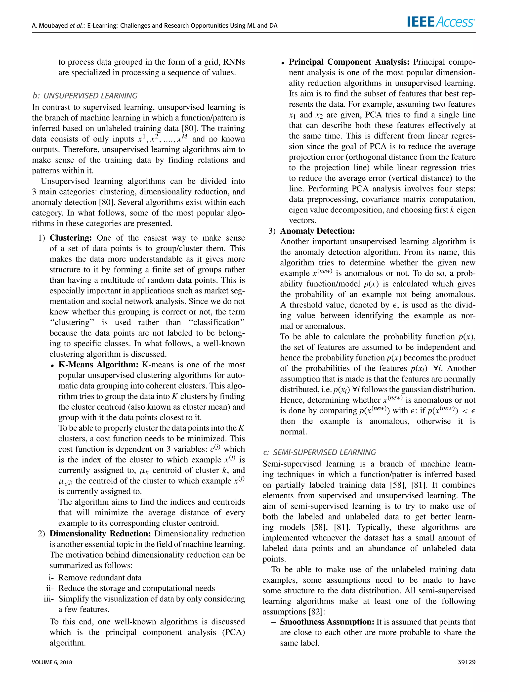 A. Moubayed et al.: E-Learning: Challenges and Research Opportunities Using ML and DA
to process data grouped in the form of a grid, RNNs
are specialized in processing a sequence of values.
b: UNSUPERVISED LEARNING
In contrast to supervised learning, unsupervised learning is
the branch of machine learning in which a function/pattern is
inferred based on unlabeled training data [80]. The training
data consists of only inputs x1, x2, ...., xM and no known
outputs. Therefore, unsupervised learning algorithms aim to
make sense of the training data by ﬁnding relations and
patterns within it.
Unsupervised learning algorithms can be divided into
3 main categories: clustering, dimensionality reduction, and
anomaly detection [80]. Several algorithms exist within each
category. In what follows, some of the most popular algo-
rithms in these categories are presented.
1) Clustering: One of the easiest way to make sense
of a set of data points is to group/cluster them. This
makes the data more understandable as it gives more
structure to it by forming a ﬁnite set of groups rather
than having a multitude of random data points. This is
especially important in applications such as market seg-
mentation and social network analysis. Since we do not
know whether this grouping is correct or not, the term
‘‘clustering’’ is used rather than ‘‘classiﬁcation’’
because the data points are not labeled to be belong-
ing to speciﬁc classes. In what follows, a well-known
clustering algorithm is discussed.
• K-Means Algorithm: K-means is one of the most
popular unsupervised clustering algorithms for auto-
matic data grouping into coherent clusters. This algo-
rithm tries to group the data into K clusters by ﬁnding
the cluster centroid (also known as cluster mean) and
group with it the data points closest to it.
To be able to properly cluster the data points into the K
clusters, a cost function needs to be minimized. This
cost function is dependent on 3 variables: c(j) which
is the index of the cluster to which example x(j) is
currently assigned to, µk centroid of cluster k, and
µc(j) the centroid of the cluster to which example x(j)
is currently assigned to.
The algorithm aims to ﬁnd the indices and centroids
that will minimize the average distance of every
example to its corresponding cluster centroid.
2) Dimensionality Reduction: Dimensionality reduction
is another essential topic in the ﬁeld of machine learning.
The motivation behind dimensionality reduction can be
summarized as follows:
i- Remove redundant data
ii- Reduce the storage and computational needs
iii- Simplify the visualization of data by only considering
a few features.
To this end, one well-known algorithms is discussed
which is the principal component analysis (PCA)
algorithm.
• Principal Component Analysis: Principal compo-
nent analysis is one of the most popular dimension-
ality reduction algorithms in unsupervised learning.
Its aim is to ﬁnd the subset of features that best rep-
resents the data. For example, assuming two features
x1 and x2 are given, PCA tries to ﬁnd a single line
that can describe both these features effectively at
the same time. This is different from linear regres-
sion since the goal of PCA is to reduce the average
projection error (orthogonal distance from the feature
to the projection line) while linear regression tries
to reduce the average error (vertical distance) to the
line. Performing PCA analysis involves four steps:
data preprocessing, covariance matrix computation,
eigen value decomposition, and choosing ﬁrst k eigen
vectors.
3) Anomaly Detection:
Another important unsupervised learning algorithm is
the anomaly detection algorithm. From its name, this
algorithm tries to determine whether the given new
example x(new) is anomalous or not. To do so, a prob-
ability function/model p(x) is calculated which gives
the probability of an example not being anomalous.
A threshold value, denoted by , is used as the divid-
ing value between identifying the example as nor-
mal or anomalous.
To be able to calculate the probability function p(x),
the set of features are assumed to be independent and
hence the probability function p(x) becomes the product
of the probabilities of the features p(xi) ∀i. Another
assumption that is made is that the features are normally
distributed, i.e. p(xi) ∀i follows the gaussian distribution.
Hence, determining whether x(new) is anomalous or not
is done by comparing p(x(new)) with : if p(x(new)) <
then the example is anomalous, otherwise it is
normal.
c: SEMI-SUPERVISED LEARNING
Semi-supervised learning is a branch of machine learn-
ing techniques in which a function/patter is inferred based
on partially labeled training data [58], [81]. It combines
elements from supervised and unsupervised learning. The
aim of semi-supervised learning is to try to make use of
both the labeled and unlabeled data to get better learn-
ing models [58], [81]. Typically, these algorithms are
implemented whenever the dataset has a small amount of
labeled data points and an abundance of unlabeled data
points.
To be able to make use of the unlabeled training data
examples, some assumptions need to be made to have
some structure to the data distribution. All semi-supervised
learning algorithms make at least one of the following
assumptions [82]:
– Smoothness Assumption: It is assumed that points that
are close to each other are more probable to share the
same label.
VOLUME 6, 2018 39129
 