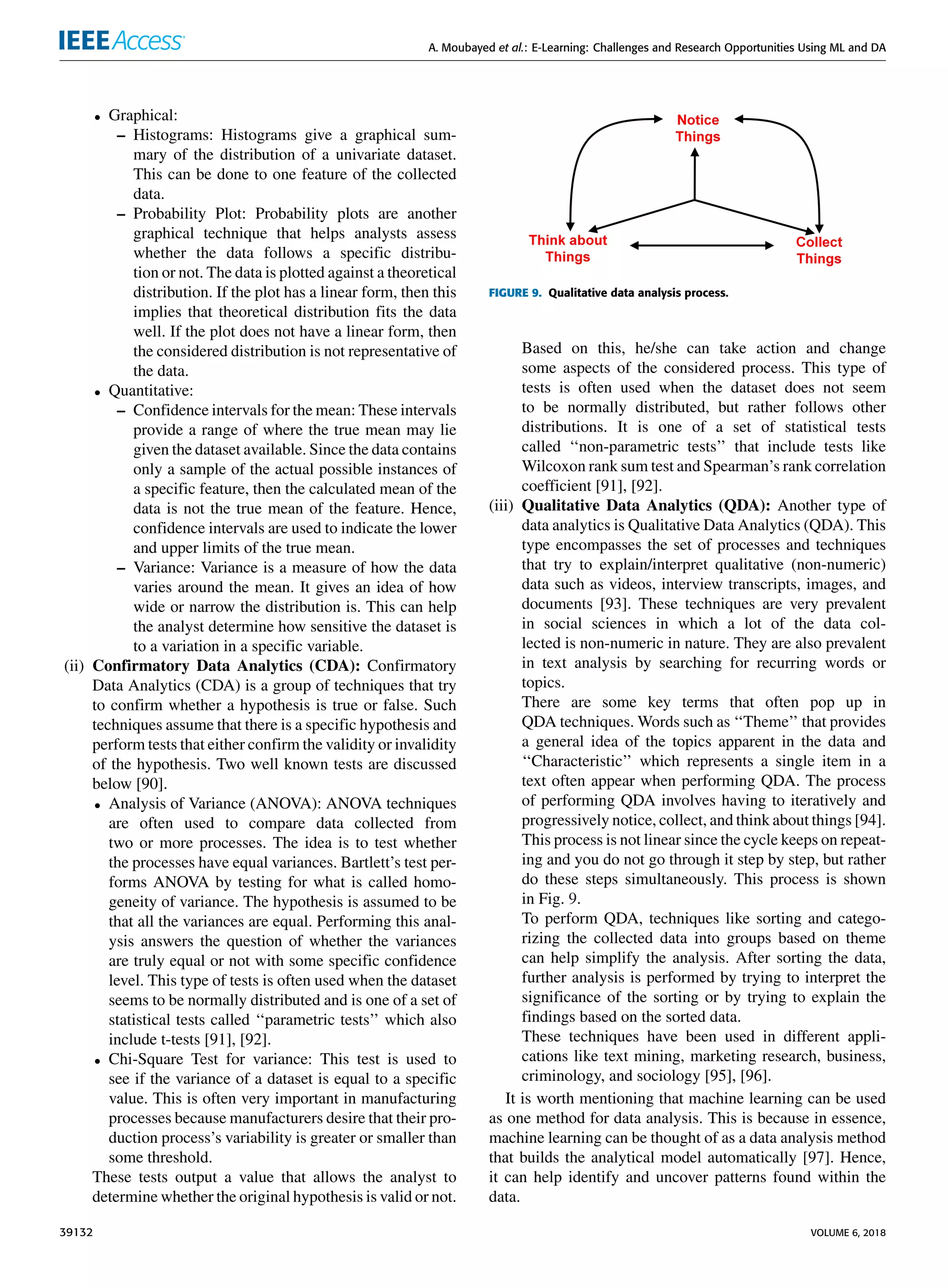 A. Moubayed et al.: E-Learning: Challenges and Research Opportunities Using ML and DA
• Graphical:
– Histograms: Histograms give a graphical sum-
mary of the distribution of a univariate dataset.
This can be done to one feature of the collected
data.
– Probability Plot: Probability plots are another
graphical technique that helps analysts assess
whether the data follows a speciﬁc distribu-
tion or not. The data is plotted against a theoretical
distribution. If the plot has a linear form, then this
implies that theoretical distribution ﬁts the data
well. If the plot does not have a linear form, then
the considered distribution is not representative of
the data.
• Quantitative:
– Conﬁdence intervals for the mean: These intervals
provide a range of where the true mean may lie
given the dataset available. Since the data contains
only a sample of the actual possible instances of
a speciﬁc feature, then the calculated mean of the
data is not the true mean of the feature. Hence,
conﬁdence intervals are used to indicate the lower
and upper limits of the true mean.
– Variance: Variance is a measure of how the data
varies around the mean. It gives an idea of how
wide or narrow the distribution is. This can help
the analyst determine how sensitive the dataset is
to a variation in a speciﬁc variable.
(ii) Conﬁrmatory Data Analytics (CDA): Conﬁrmatory
Data Analytics (CDA) is a group of techniques that try
to conﬁrm whether a hypothesis is true or false. Such
techniques assume that there is a speciﬁc hypothesis and
perform tests that either conﬁrm the validity or invalidity
of the hypothesis. Two well known tests are discussed
below [90].
• Analysis of Variance (ANOVA): ANOVA techniques
are often used to compare data collected from
two or more processes. The idea is to test whether
the processes have equal variances. Bartlett’s test per-
forms ANOVA by testing for what is called homo-
geneity of variance. The hypothesis is assumed to be
that all the variances are equal. Performing this anal-
ysis answers the question of whether the variances
are truly equal or not with some speciﬁc conﬁdence
level. This type of tests is often used when the dataset
seems to be normally distributed and is one of a set of
statistical tests called ‘‘parametric tests’’ which also
include t-tests [91], [92].
• Chi-Square Test for variance: This test is used to
see if the variance of a dataset is equal to a speciﬁc
value. This is often very important in manufacturing
processes because manufacturers desire that their pro-
duction process’s variability is greater or smaller than
some threshold.
These tests output a value that allows the analyst to
determine whether the original hypothesis is valid or not.
FIGURE 9. Qualitative data analysis process.
Based on this, he/she can take action and change
some aspects of the considered process. This type of
tests is often used when the dataset does not seem
to be normally distributed, but rather follows other
distributions. It is one of a set of statistical tests
called ‘‘non-parametric tests’’ that include tests like
Wilcoxon rank sum test and Spearman’s rank correlation
coefﬁcient [91], [92].
(iii) Qualitative Data Analytics (QDA): Another type of
data analytics is Qualitative Data Analytics (QDA). This
type encompasses the set of processes and techniques
that try to explain/interpret qualitative (non-numeric)
data such as videos, interview transcripts, images, and
documents [93]. These techniques are very prevalent
in social sciences in which a lot of the data col-
lected is non-numeric in nature. They are also prevalent
in text analysis by searching for recurring words or
topics.
There are some key terms that often pop up in
QDA techniques. Words such as ‘‘Theme’’ that provides
a general idea of the topics apparent in the data and
‘‘Characteristic’’ which represents a single item in a
text often appear when performing QDA. The process
of performing QDA involves having to iteratively and
progressively notice, collect, and think about things [94].
This process is not linear since the cycle keeps on repeat-
ing and you do not go through it step by step, but rather
do these steps simultaneously. This process is shown
in Fig. 9.
To perform QDA, techniques like sorting and catego-
rizing the collected data into groups based on theme
can help simplify the analysis. After sorting the data,
further analysis is performed by trying to interpret the
signiﬁcance of the sorting or by trying to explain the
ﬁndings based on the sorted data.
These techniques have been used in different appli-
cations like text mining, marketing research, business,
criminology, and sociology [95], [96].
It is worth mentioning that machine learning can be used
as one method for data analysis. This is because in essence,
machine learning can be thought of as a data analysis method
that builds the analytical model automatically [97]. Hence,
it can help identify and uncover patterns found within the
data.
39132 VOLUME 6, 2018
 
