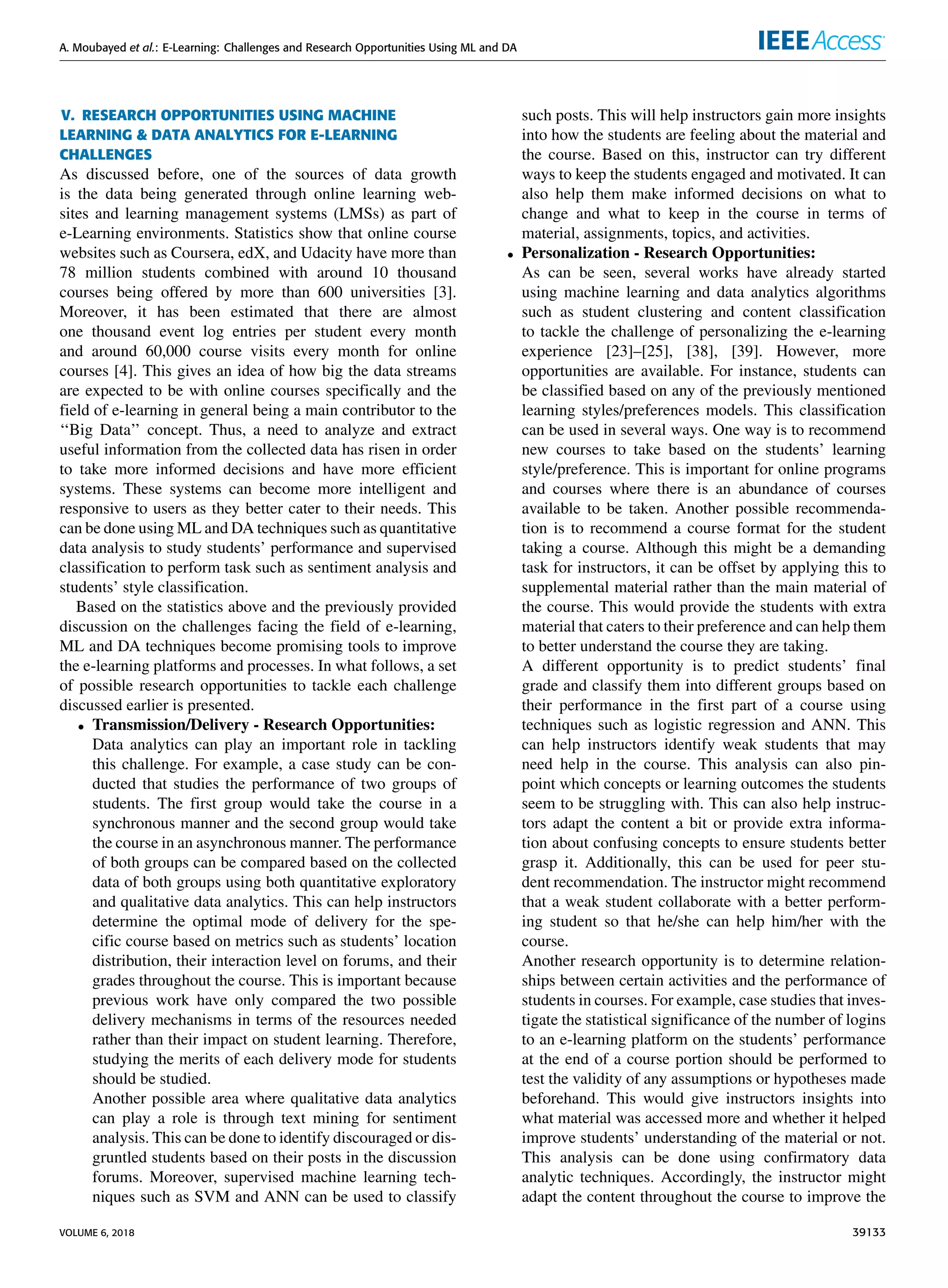 A. Moubayed et al.: E-Learning: Challenges and Research Opportunities Using ML and DA
V. RESEARCH OPPORTUNITIES USING MACHINE
LEARNING & DATA ANALYTICS FOR E-LEARNING
CHALLENGES
As discussed before, one of the sources of data growth
is the data being generated through online learning web-
sites and learning management systems (LMSs) as part of
e-Learning environments. Statistics show that online course
websites such as Coursera, edX, and Udacity have more than
78 million students combined with around 10 thousand
courses being offered by more than 600 universities [3].
Moreover, it has been estimated that there are almost
one thousand event log entries per student every month
and around 60,000 course visits every month for online
courses [4]. This gives an idea of how big the data streams
are expected to be with online courses speciﬁcally and the
ﬁeld of e-learning in general being a main contributor to the
‘‘Big Data’’ concept. Thus, a need to analyze and extract
useful information from the collected data has risen in order
to take more informed decisions and have more efﬁcient
systems. These systems can become more intelligent and
responsive to users as they better cater to their needs. This
can be done using ML and DA techniques such as quantitative
data analysis to study students’ performance and supervised
classiﬁcation to perform task such as sentiment analysis and
students’ style classiﬁcation.
Based on the statistics above and the previously provided
discussion on the challenges facing the ﬁeld of e-learning,
ML and DA techniques become promising tools to improve
the e-learning platforms and processes. In what follows, a set
of possible research opportunities to tackle each challenge
discussed earlier is presented.
• Transmission/Delivery - Research Opportunities:
Data analytics can play an important role in tackling
this challenge. For example, a case study can be con-
ducted that studies the performance of two groups of
students. The ﬁrst group would take the course in a
synchronous manner and the second group would take
the course in an asynchronous manner. The performance
of both groups can be compared based on the collected
data of both groups using both quantitative exploratory
and qualitative data analytics. This can help instructors
determine the optimal mode of delivery for the spe-
ciﬁc course based on metrics such as students’ location
distribution, their interaction level on forums, and their
grades throughout the course. This is important because
previous work have only compared the two possible
delivery mechanisms in terms of the resources needed
rather than their impact on student learning. Therefore,
studying the merits of each delivery mode for students
should be studied.
Another possible area where qualitative data analytics
can play a role is through text mining for sentiment
analysis. This can be done to identify discouraged or dis-
gruntled students based on their posts in the discussion
forums. Moreover, supervised machine learning tech-
niques such as SVM and ANN can be used to classify
such posts. This will help instructors gain more insights
into how the students are feeling about the material and
the course. Based on this, instructor can try different
ways to keep the students engaged and motivated. It can
also help them make informed decisions on what to
change and what to keep in the course in terms of
material, assignments, topics, and activities.
• Personalization - Research Opportunities:
As can be seen, several works have already started
using machine learning and data analytics algorithms
such as student clustering and content classiﬁcation
to tackle the challenge of personalizing the e-learning
experience [23]–[25], [38], [39]. However, more
opportunities are available. For instance, students can
be classiﬁed based on any of the previously mentioned
learning styles/preferences models. This classiﬁcation
can be used in several ways. One way is to recommend
new courses to take based on the students’ learning
style/preference. This is important for online programs
and courses where there is an abundance of courses
available to be taken. Another possible recommenda-
tion is to recommend a course format for the student
taking a course. Although this might be a demanding
task for instructors, it can be offset by applying this to
supplemental material rather than the main material of
the course. This would provide the students with extra
material that caters to their preference and can help them
to better understand the course they are taking.
A different opportunity is to predict students’ ﬁnal
grade and classify them into different groups based on
their performance in the ﬁrst part of a course using
techniques such as logistic regression and ANN. This
can help instructors identify weak students that may
need help in the course. This analysis can also pin-
point which concepts or learning outcomes the students
seem to be struggling with. This can also help instruc-
tors adapt the content a bit or provide extra informa-
tion about confusing concepts to ensure students better
grasp it. Additionally, this can be used for peer stu-
dent recommendation. The instructor might recommend
that a weak student collaborate with a better perform-
ing student so that he/she can help him/her with the
course.
Another research opportunity is to determine relation-
ships between certain activities and the performance of
students in courses. For example, case studies that inves-
tigate the statistical signiﬁcance of the number of logins
to an e-learning platform on the students’ performance
at the end of a course portion should be performed to
test the validity of any assumptions or hypotheses made
beforehand. This would give instructors insights into
what material was accessed more and whether it helped
improve students’ understanding of the material or not.
This analysis can be done using conﬁrmatory data
analytic techniques. Accordingly, the instructor might
adapt the content throughout the course to improve the
VOLUME 6, 2018 39133
 