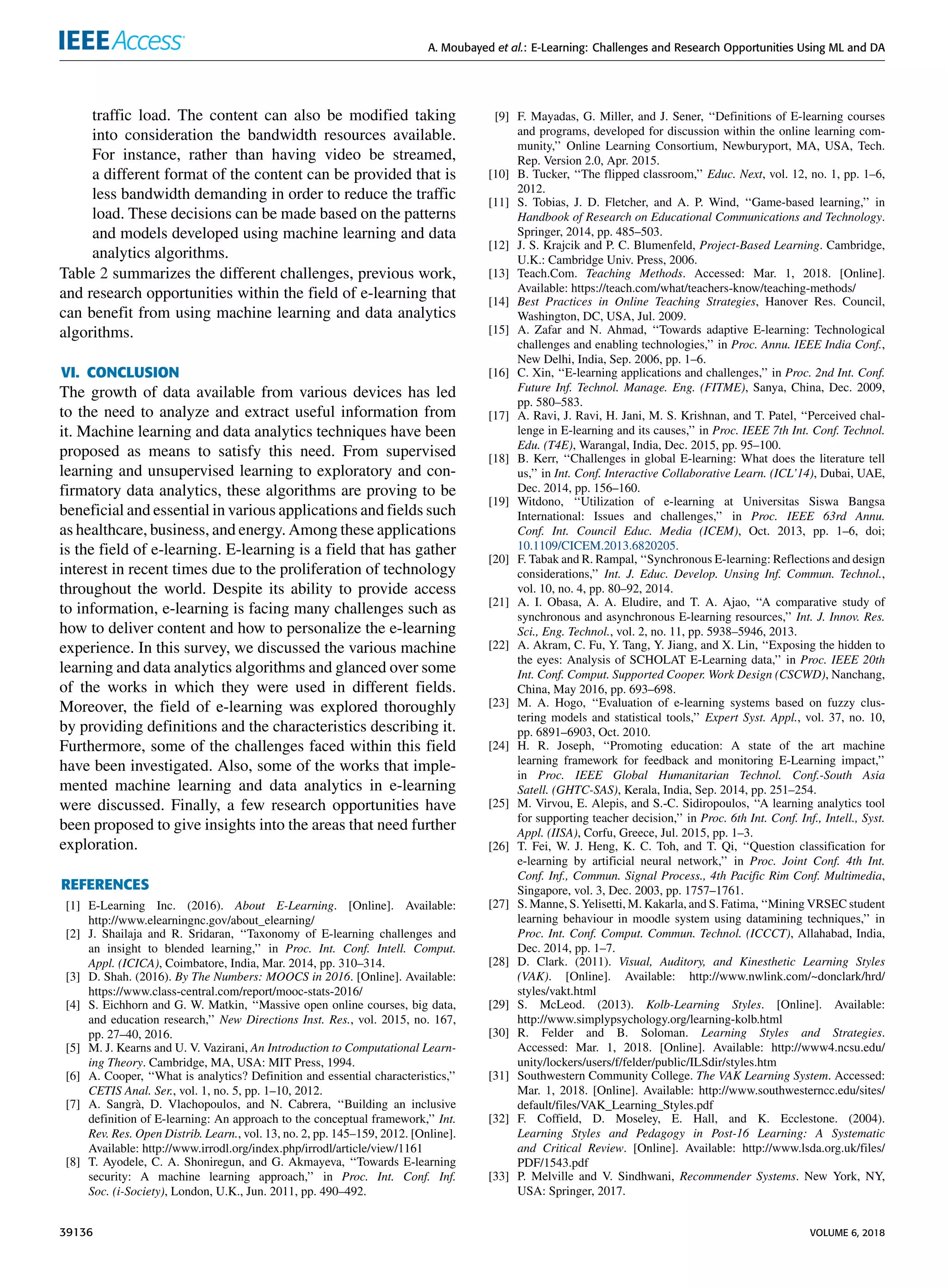 A. Moubayed et al.: E-Learning: Challenges and Research Opportunities Using ML and DA
trafﬁc load. The content can also be modiﬁed taking
into consideration the bandwidth resources available.
For instance, rather than having video be streamed,
a different format of the content can be provided that is
less bandwidth demanding in order to reduce the trafﬁc
load. These decisions can be made based on the patterns
and models developed using machine learning and data
analytics algorithms.
Table 2 summarizes the different challenges, previous work,
and research opportunities within the ﬁeld of e-learning that
can beneﬁt from using machine learning and data analytics
algorithms.
VI. CONCLUSION
The growth of data available from various devices has led
to the need to analyze and extract useful information from
it. Machine learning and data analytics techniques have been
proposed as means to satisfy this need. From supervised
learning and unsupervised learning to exploratory and con-
ﬁrmatory data analytics, these algorithms are proving to be
beneﬁcial and essential in various applications and ﬁelds such
as healthcare, business, and energy. Among these applications
is the ﬁeld of e-learning. E-learning is a ﬁeld that has gather
interest in recent times due to the proliferation of technology
throughout the world. Despite its ability to provide access
to information, e-learning is facing many challenges such as
how to deliver content and how to personalize the e-learning
experience. In this survey, we discussed the various machine
learning and data analytics algorithms and glanced over some
of the works in which they were used in different ﬁelds.
Moreover, the ﬁeld of e-learning was explored thoroughly
by providing deﬁnitions and the characteristics describing it.
Furthermore, some of the challenges faced within this ﬁeld
have been investigated. Also, some of the works that imple-
mented machine learning and data analytics in e-learning
were discussed. Finally, a few research opportunities have
been proposed to give insights into the areas that need further
exploration.
REFERENCES
[1] E-Learning Inc. (2016). About E-Learning. [Online]. Available:
http://www.elearningnc.gov/about_elearning/
[2] J. Shailaja and R. Sridaran, ‘‘Taxonomy of E-learning challenges and
an insight to blended learning,’’ in Proc. Int. Conf. Intell. Comput.
Appl. (ICICA), Coimbatore, India, Mar. 2014, pp. 310–314.
[3] D. Shah. (2016). By The Numbers: MOOCS in 2016. [Online]. Available:
https://www.class-central.com/report/mooc-stats-2016/
[4] S. Eichhorn and G. W. Matkin, ‘‘Massive open online courses, big data,
and education research,’’ New Directions Inst. Res., vol. 2015, no. 167,
pp. 27–40, 2016.
[5] M. J. Kearns and U. V. Vazirani, An Introduction to Computational Learn-
ing Theory. Cambridge, MA, USA: MIT Press, 1994.
[6] A. Cooper, ‘‘What is analytics? Deﬁnition and essential characteristics,’’
CETIS Anal. Ser., vol. 1, no. 5, pp. 1–10, 2012.
[7] A. Sangrà, D. Vlachopoulos, and N. Cabrera, ‘‘Building an inclusive
deﬁnition of E-learning: An approach to the conceptual framework,’’ Int.
Rev. Res. Open Distrib. Learn., vol. 13, no. 2, pp. 145–159, 2012. [Online].
Available: http://www.irrodl.org/index.php/irrodl/article/view/1161
[8] T. Ayodele, C. A. Shoniregun, and G. Akmayeva, ‘‘Towards E-learning
security: A machine learning approach,’’ in Proc. Int. Conf. Inf.
Soc. (i-Society), London, U.K., Jun. 2011, pp. 490–492.
[9] F. Mayadas, G. Miller, and J. Sener, ‘‘Deﬁnitions of E-learning courses
and programs, developed for discussion within the online learning com-
munity,’’ Online Learning Consortium, Newburyport, MA, USA, Tech.
Rep. Version 2.0, Apr. 2015.
[10] B. Tucker, ‘‘The ﬂipped classroom,’’ Educ. Next, vol. 12, no. 1, pp. 1–6,
2012.
[11] S. Tobias, J. D. Fletcher, and A. P. Wind, ‘‘Game-based learning,’’ in
Handbook of Research on Educational Communications and Technology.
Springer, 2014, pp. 485–503.
[12] J. S. Krajcik and P. C. Blumenfeld, Project-Based Learning. Cambridge,
U.K.: Cambridge Univ. Press, 2006.
[13] Teach.Com. Teaching Methods. Accessed: Mar. 1, 2018. [Online].
Available: https://teach.com/what/teachers-know/teaching-methods/
[14] Best Practices in Online Teaching Strategies, Hanover Res. Council,
Washington, DC, USA, Jul. 2009.
[15] A. Zafar and N. Ahmad, ‘‘Towards adaptive E-learning: Technological
challenges and enabling technologies,’’ in Proc. Annu. IEEE India Conf.,
New Delhi, India, Sep. 2006, pp. 1–6.
[16] C. Xin, ‘‘E-learning applications and challenges,’’ in Proc. 2nd Int. Conf.
Future Inf. Technol. Manage. Eng. (FITME), Sanya, China, Dec. 2009,
pp. 580–583.
[17] A. Ravi, J. Ravi, H. Jani, M. S. Krishnan, and T. Patel, ‘‘Perceived chal-
lenge in E-learning and its causes,’’ in Proc. IEEE 7th Int. Conf. Technol.
Edu. (T4E), Warangal, India, Dec. 2015, pp. 95–100.
[18] B. Kerr, ‘‘Challenges in global E-learning: What does the literature tell
us,’’ in Int. Conf. Interactive Collaborative Learn. (ICL’14), Dubai, UAE,
Dec. 2014, pp. 156–160.
[19] Witdono, ‘‘Utilization of e-learning at Universitas Siswa Bangsa
International: Issues and challenges,’’ in Proc. IEEE 63rd Annu.
Conf. Int. Council Educ. Media (ICEM), Oct. 2013, pp. 1–6, doi;
10.1109/CICEM.2013.6820205.
[20] F. Tabak and R. Rampal, ‘‘Synchronous E-learning: Reﬂections and design
considerations,’’ Int. J. Educ. Develop. Unsing Inf. Commun. Technol.,
vol. 10, no. 4, pp. 80–92, 2014.
[21] A. I. Obasa, A. A. Eludire, and T. A. Ajao, ‘‘A comparative study of
synchronous and asynchronous E-learning resources,’’ Int. J. Innov. Res.
Sci., Eng. Technol., vol. 2, no. 11, pp. 5938–5946, 2013.
[22] A. Akram, C. Fu, Y. Tang, Y. Jiang, and X. Lin, ‘‘Exposing the hidden to
the eyes: Analysis of SCHOLAT E-Learning data,’’ in Proc. IEEE 20th
Int. Conf. Comput. Supported Cooper. Work Design (CSCWD), Nanchang,
China, May 2016, pp. 693–698.
[23] M. A. Hogo, ‘‘Evaluation of e-learning systems based on fuzzy clus-
tering models and statistical tools,’’ Expert Syst. Appl., vol. 37, no. 10,
pp. 6891–6903, Oct. 2010.
[24] H. R. Joseph, ‘‘Promoting education: A state of the art machine
learning framework for feedback and monitoring E-Learning impact,’’
in Proc. IEEE Global Humanitarian Technol. Conf.-South Asia
Satell. (GHTC-SAS), Kerala, India, Sep. 2014, pp. 251–254.
[25] M. Virvou, E. Alepis, and S.-C. Sidiropoulos, ‘‘A learning analytics tool
for supporting teacher decision,’’ in Proc. 6th Int. Conf. Inf., Intell., Syst.
Appl. (IISA), Corfu, Greece, Jul. 2015, pp. 1–3.
[26] T. Fei, W. J. Heng, K. C. Toh, and T. Qi, ‘‘Question classiﬁcation for
e-learning by artiﬁcial neural network,’’ in Proc. Joint Conf. 4th Int.
Conf. Inf., Commun. Signal Process., 4th Paciﬁc Rim Conf. Multimedia,
Singapore, vol. 3, Dec. 2003, pp. 1757–1761.
[27] S. Manne, S. Yelisetti, M. Kakarla, and S. Fatima, ‘‘Mining VRSEC student
learning behaviour in moodle system using datamining techniques,’’ in
Proc. Int. Conf. Comput. Commun. Technol. (ICCCT), Allahabad, India,
Dec. 2014, pp. 1–7.
[28] D. Clark. (2011). Visual, Auditory, and Kinesthetic Learning Styles
(VAK). [Online]. Available: http://www.nwlink.com/~donclark/hrd/
styles/vakt.html
[29] S. McLeod. (2013). Kolb-Learning Styles. [Online]. Available:
http://www.simplypsychology.org/learning-kolb.html
[30] R. Felder and B. Soloman. Learning Styles and Strategies.
Accessed: Mar. 1, 2018. [Online]. Available: http://www4.ncsu.edu/
unity/lockers/users/f/felder/public/ILSdir/styles.htm
[31] Southwestern Community College. The VAK Learning System. Accessed:
Mar. 1, 2018. [Online]. Available: http://www.southwesterncc.edu/sites/
default/ﬁles/VAK_Learning_Styles.pdf
[32] F. Cofﬁeld, D. Moseley, E. Hall, and K. Ecclestone. (2004).
Learning Styles and Pedagogy in Post-16 Learning: A Systematic
and Critical Review. [Online]. Available: http://www.lsda.org.uk/ﬁles/
PDF/1543.pdf
[33] P. Melville and V. Sindhwani, Recommender Systems. New York, NY,
USA: Springer, 2017.
39136 VOLUME 6, 2018
 
