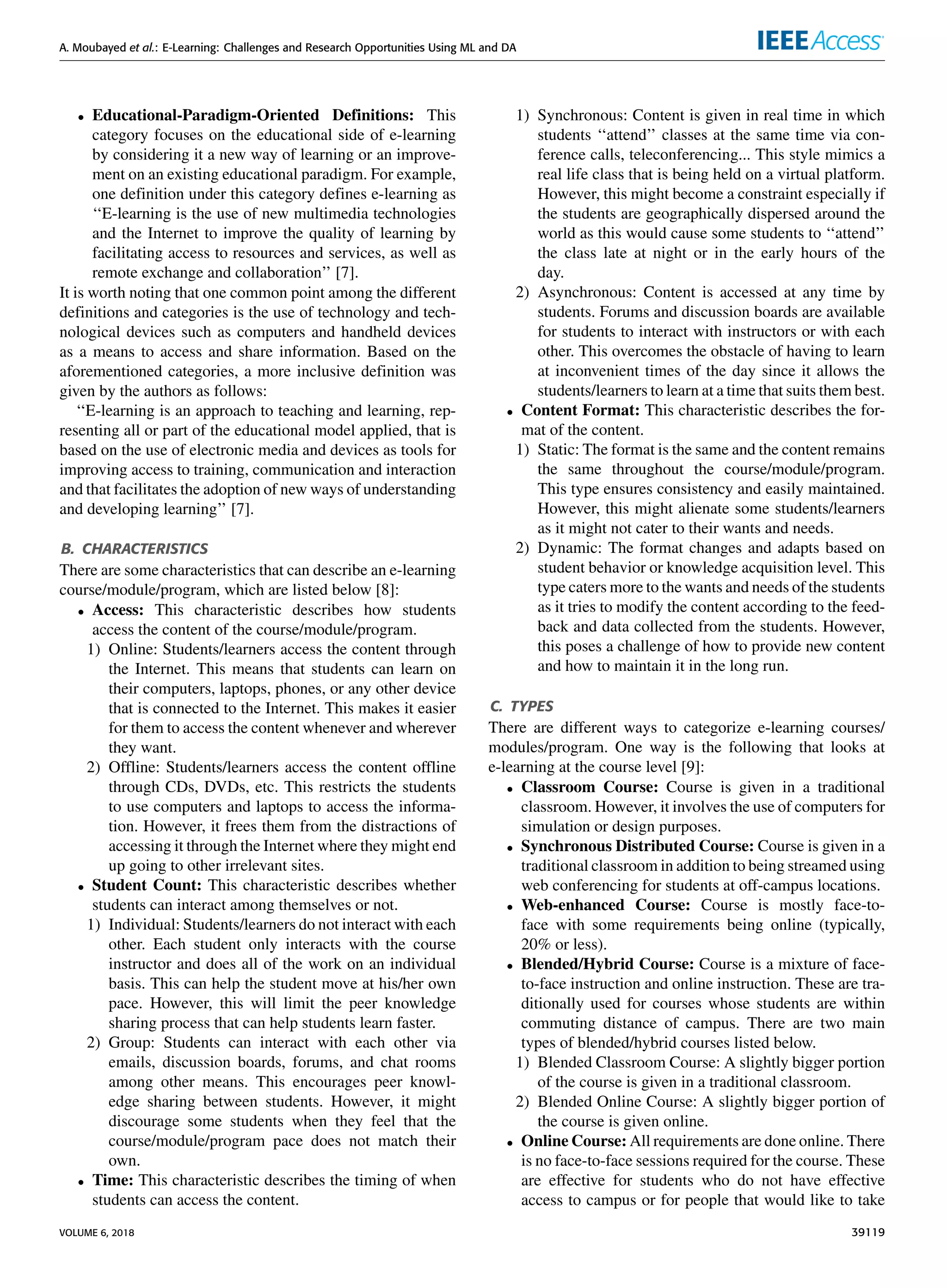 A. Moubayed et al.: E-Learning: Challenges and Research Opportunities Using ML and DA
• Educational-Paradigm-Oriented Deﬁnitions: This
category focuses on the educational side of e-learning
by considering it a new way of learning or an improve-
ment on an existing educational paradigm. For example,
one deﬁnition under this category deﬁnes e-learning as
‘‘E-learning is the use of new multimedia technologies
and the Internet to improve the quality of learning by
facilitating access to resources and services, as well as
remote exchange and collaboration’’ [7].
It is worth noting that one common point among the different
deﬁnitions and categories is the use of technology and tech-
nological devices such as computers and handheld devices
as a means to access and share information. Based on the
aforementioned categories, a more inclusive deﬁnition was
given by the authors as follows:
‘‘E-learning is an approach to teaching and learning, rep-
resenting all or part of the educational model applied, that is
based on the use of electronic media and devices as tools for
improving access to training, communication and interaction
and that facilitates the adoption of new ways of understanding
and developing learning’’ [7].
B. CHARACTERISTICS
There are some characteristics that can describe an e-learning
course/module/program, which are listed below [8]:
• Access: This characteristic describes how students
access the content of the course/module/program.
1) Online: Students/learners access the content through
the Internet. This means that students can learn on
their computers, laptops, phones, or any other device
that is connected to the Internet. This makes it easier
for them to access the content whenever and wherever
they want.
2) Ofﬂine: Students/learners access the content ofﬂine
through CDs, DVDs, etc. This restricts the students
to use computers and laptops to access the informa-
tion. However, it frees them from the distractions of
accessing it through the Internet where they might end
up going to other irrelevant sites.
• Student Count: This characteristic describes whether
students can interact among themselves or not.
1) Individual: Students/learners do not interact with each
other. Each student only interacts with the course
instructor and does all of the work on an individual
basis. This can help the student move at his/her own
pace. However, this will limit the peer knowledge
sharing process that can help students learn faster.
2) Group: Students can interact with each other via
emails, discussion boards, forums, and chat rooms
among other means. This encourages peer knowl-
edge sharing between students. However, it might
discourage some students when they feel that the
course/module/program pace does not match their
own.
• Time: This characteristic describes the timing of when
students can access the content.
1) Synchronous: Content is given in real time in which
students ‘‘attend’’ classes at the same time via con-
ference calls, teleconferencing... This style mimics a
real life class that is being held on a virtual platform.
However, this might become a constraint especially if
the students are geographically dispersed around the
world as this would cause some students to ‘‘attend’’
the class late at night or in the early hours of the
day.
2) Asynchronous: Content is accessed at any time by
students. Forums and discussion boards are available
for students to interact with instructors or with each
other. This overcomes the obstacle of having to learn
at inconvenient times of the day since it allows the
students/learners to learn at a time that suits them best.
• Content Format: This characteristic describes the for-
mat of the content.
1) Static: The format is the same and the content remains
the same throughout the course/module/program.
This type ensures consistency and easily maintained.
However, this might alienate some students/learners
as it might not cater to their wants and needs.
2) Dynamic: The format changes and adapts based on
student behavior or knowledge acquisition level. This
type caters more to the wants and needs of the students
as it tries to modify the content according to the feed-
back and data collected from the students. However,
this poses a challenge of how to provide new content
and how to maintain it in the long run.
C. TYPES
There are different ways to categorize e-learning courses/
modules/program. One way is the following that looks at
e-learning at the course level [9]:
• Classroom Course: Course is given in a traditional
classroom. However, it involves the use of computers for
simulation or design purposes.
• Synchronous Distributed Course: Course is given in a
traditional classroom in addition to being streamed using
web conferencing for students at off-campus locations.
• Web-enhanced Course: Course is mostly face-to-
face with some requirements being online (typically,
20% or less).
• Blended/Hybrid Course: Course is a mixture of face-
to-face instruction and online instruction. These are tra-
ditionally used for courses whose students are within
commuting distance of campus. There are two main
types of blended/hybrid courses listed below.
1) Blended Classroom Course: A slightly bigger portion
of the course is given in a traditional classroom.
2) Blended Online Course: A slightly bigger portion of
the course is given online.
• Online Course: All requirements are done online. There
is no face-to-face sessions required for the course. These
are effective for students who do not have effective
access to campus or for people that would like to take
VOLUME 6, 2018 39119
 