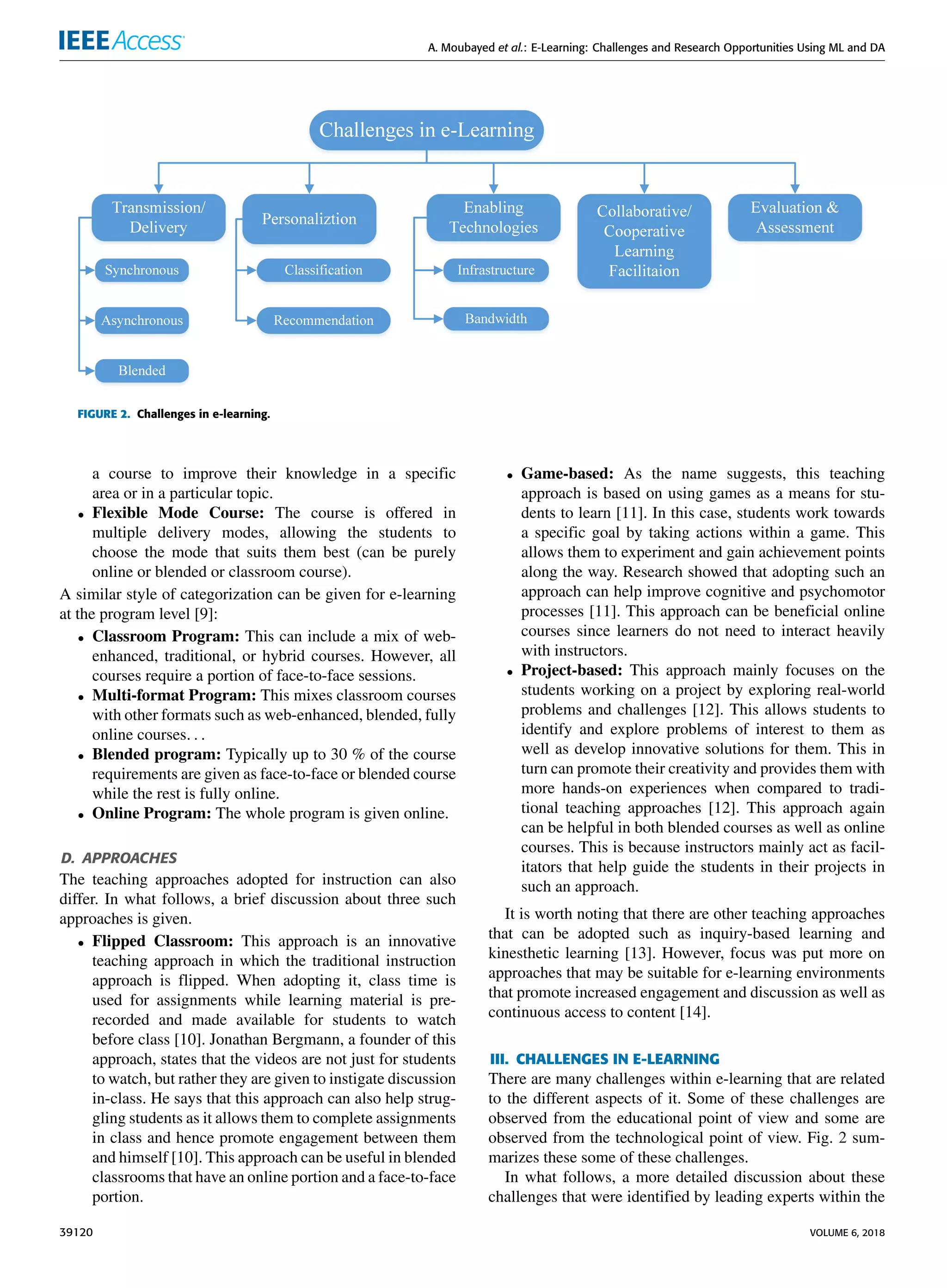 A. Moubayed et al.: E-Learning: Challenges and Research Opportunities Using ML and DA
FIGURE 2. Challenges in e-learning.
a course to improve their knowledge in a speciﬁc
area or in a particular topic.
• Flexible Mode Course: The course is offered in
multiple delivery modes, allowing the students to
choose the mode that suits them best (can be purely
online or blended or classroom course).
A similar style of categorization can be given for e-learning
at the program level [9]:
• Classroom Program: This can include a mix of web-
enhanced, traditional, or hybrid courses. However, all
courses require a portion of face-to-face sessions.
• Multi-format Program: This mixes classroom courses
with other formats such as web-enhanced, blended, fully
online courses. . .
• Blended program: Typically up to 30 % of the course
requirements are given as face-to-face or blended course
while the rest is fully online.
• Online Program: The whole program is given online.
D. APPROACHES
The teaching approaches adopted for instruction can also
differ. In what follows, a brief discussion about three such
approaches is given.
• Flipped Classroom: This approach is an innovative
teaching approach in which the traditional instruction
approach is ﬂipped. When adopting it, class time is
used for assignments while learning material is pre-
recorded and made available for students to watch
before class [10]. Jonathan Bergmann, a founder of this
approach, states that the videos are not just for students
to watch, but rather they are given to instigate discussion
in-class. He says that this approach can also help strug-
gling students as it allows them to complete assignments
in class and hence promote engagement between them
and himself [10]. This approach can be useful in blended
classrooms that have an online portion and a face-to-face
portion.
• Game-based: As the name suggests, this teaching
approach is based on using games as a means for stu-
dents to learn [11]. In this case, students work towards
a speciﬁc goal by taking actions within a game. This
allows them to experiment and gain achievement points
along the way. Research showed that adopting such an
approach can help improve cognitive and psychomotor
processes [11]. This approach can be beneﬁcial online
courses since learners do not need to interact heavily
with instructors.
• Project-based: This approach mainly focuses on the
students working on a project by exploring real-world
problems and challenges [12]. This allows students to
identify and explore problems of interest to them as
well as develop innovative solutions for them. This in
turn can promote their creativity and provides them with
more hands-on experiences when compared to tradi-
tional teaching approaches [12]. This approach again
can be helpful in both blended courses as well as online
courses. This is because instructors mainly act as facil-
itators that help guide the students in their projects in
such an approach.
It is worth noting that there are other teaching approaches
that can be adopted such as inquiry-based learning and
kinesthetic learning [13]. However, focus was put more on
approaches that may be suitable for e-learning environments
that promote increased engagement and discussion as well as
continuous access to content [14].
III. CHALLENGES IN E-LEARNING
There are many challenges within e-learning that are related
to the different aspects of it. Some of these challenges are
observed from the educational point of view and some are
observed from the technological point of view. Fig. 2 sum-
marizes these some of these challenges.
In what follows, a more detailed discussion about these
challenges that were identiﬁed by leading experts within the
39120 VOLUME 6, 2018
 
