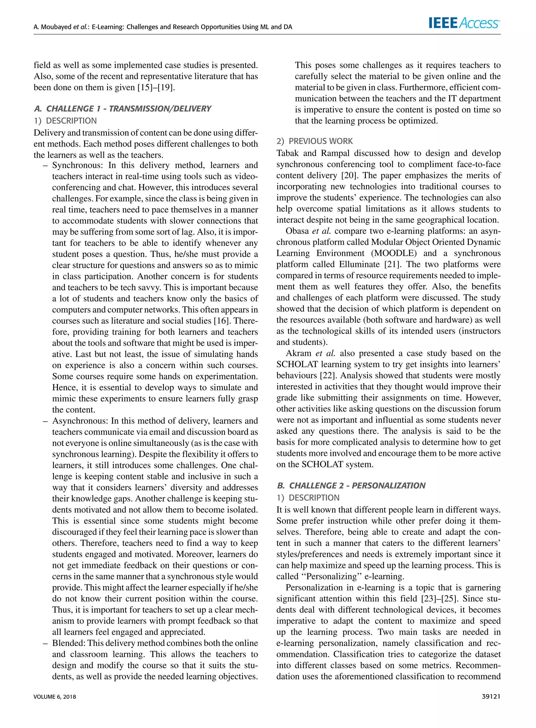A. Moubayed et al.: E-Learning: Challenges and Research Opportunities Using ML and DA
ﬁeld as well as some implemented case studies is presented.
Also, some of the recent and representative literature that has
been done on them is given [15]–[19].
A. CHALLENGE 1 - TRANSMISSION/DELIVERY
1) DESCRIPTION
Delivery and transmission of content can be done using differ-
ent methods. Each method poses different challenges to both
the learners as well as the teachers.
– Synchronous: In this delivery method, learners and
teachers interact in real-time using tools such as video-
conferencing and chat. However, this introduces several
challenges. For example, since the class is being given in
real time, teachers need to pace themselves in a manner
to accommodate students with slower connections that
may be suffering from some sort of lag. Also, it is impor-
tant for teachers to be able to identify whenever any
student poses a question. Thus, he/she must provide a
clear structure for questions and answers so as to mimic
in class participation. Another concern is for students
and teachers to be tech savvy. This is important because
a lot of students and teachers know only the basics of
computers and computer networks. This often appears in
courses such as literature and social studies [16]. There-
fore, providing training for both learners and teachers
about the tools and software that might be used is imper-
ative. Last but not least, the issue of simulating hands
on experience is also a concern within such courses.
Some courses require some hands on experimentation.
Hence, it is essential to develop ways to simulate and
mimic these experiments to ensure learners fully grasp
the content.
– Asynchronous: In this method of delivery, learners and
teachers communicate via email and discussion board as
not everyone is online simultaneously (as is the case with
synchronous learning). Despite the ﬂexibility it offers to
learners, it still introduces some challenges. One chal-
lenge is keeping content stable and inclusive in such a
way that it considers learners’ diversity and addresses
their knowledge gaps. Another challenge is keeping stu-
dents motivated and not allow them to become isolated.
This is essential since some students might become
discouraged if they feel their learning pace is slower than
others. Therefore, teachers need to ﬁnd a way to keep
students engaged and motivated. Moreover, learners do
not get immediate feedback on their questions or con-
cerns in the same manner that a synchronous style would
provide. This might affect the learner especially if he/she
do not know their current position within the course.
Thus, it is important for teachers to set up a clear mech-
anism to provide learners with prompt feedback so that
all learners feel engaged and appreciated.
– Blended: This delivery method combines both the online
and classroom learning. This allows the teachers to
design and modify the course so that it suits the stu-
dents, as well as provide the needed learning objectives.
This poses some challenges as it requires teachers to
carefully select the material to be given online and the
material to be given in class. Furthermore, efﬁcient com-
munication between the teachers and the IT department
is imperative to ensure the content is posted on time so
that the learning process be optimized.
2) PREVIOUS WORK
Tabak and Rampal discussed how to design and develop
synchronous conferencing tool to compliment face-to-face
content delivery [20]. The paper emphasizes the merits of
incorporating new technologies into traditional courses to
improve the students’ experience. The technologies can also
help overcome spatial limitations as it allows students to
interact despite not being in the same geographical location.
Obasa et al. compare two e-learning platforms: an asyn-
chronous platform called Modular Object Oriented Dynamic
Learning Environment (MOODLE) and a synchronous
platform called Elluminate [21]. The two platforms were
compared in terms of resource requirements needed to imple-
ment them as well features they offer. Also, the beneﬁts
and challenges of each platform were discussed. The study
showed that the decision of which platform is dependent on
the resources available (both software and hardware) as well
as the technological skills of its intended users (instructors
and students).
Akram et al. also presented a case study based on the
SCHOLAT learning system to try get insights into learners’
behaviours [22]. Analysis showed that students were mostly
interested in activities that they thought would improve their
grade like submitting their assignments on time. However,
other activities like asking questions on the discussion forum
were not as important and inﬂuential as some students never
asked any questions there. The analysis is said to be the
basis for more complicated analysis to determine how to get
students more involved and encourage them to be more active
on the SCHOLAT system.
B. CHALLENGE 2 - PERSONALIZATION
1) DESCRIPTION
It is well known that different people learn in different ways.
Some prefer instruction while other prefer doing it them-
selves. Therefore, being able to create and adapt the con-
tent in such a manner that caters to the different learners’
styles/preferences and needs is extremely important since it
can help maximize and speed up the learning process. This is
called ‘‘Personalizing’’ e-learning.
Personalization in e-learning is a topic that is garnering
signiﬁcant attention within this ﬁeld [23]–[25]. Since stu-
dents deal with different technological devices, it becomes
imperative to adapt the content to maximize and speed
up the learning process. Two main tasks are needed in
e-learning personalization, namely classiﬁcation and rec-
ommendation. Classiﬁcation tries to categorize the dataset
into different classes based on some metrics. Recommen-
dation uses the aforementioned classiﬁcation to recommend
VOLUME 6, 2018 39121
 