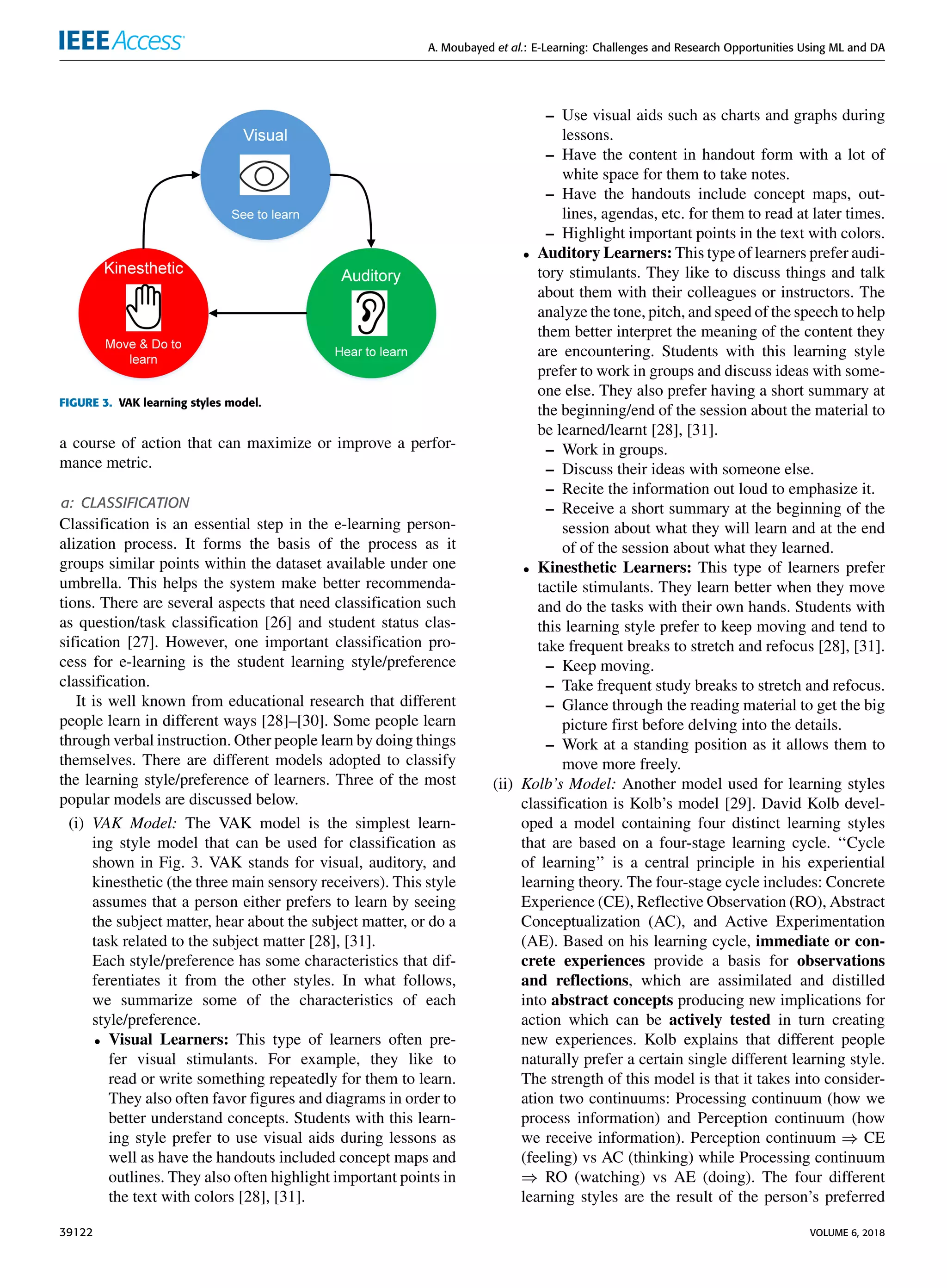 A. Moubayed et al.: E-Learning: Challenges and Research Opportunities Using ML and DA
FIGURE 3. VAK learning styles model.
a course of action that can maximize or improve a perfor-
mance metric.
a: CLASSIFICATION
Classiﬁcation is an essential step in the e-learning person-
alization process. It forms the basis of the process as it
groups similar points within the dataset available under one
umbrella. This helps the system make better recommenda-
tions. There are several aspects that need classiﬁcation such
as question/task classiﬁcation [26] and student status clas-
siﬁcation [27]. However, one important classiﬁcation pro-
cess for e-learning is the student learning style/preference
classiﬁcation.
It is well known from educational research that different
people learn in different ways [28]–[30]. Some people learn
through verbal instruction. Other people learn by doing things
themselves. There are different models adopted to classify
the learning style/preference of learners. Three of the most
popular models are discussed below.
(i) VAK Model: The VAK model is the simplest learn-
ing style model that can be used for classiﬁcation as
shown in Fig. 3. VAK stands for visual, auditory, and
kinesthetic (the three main sensory receivers). This style
assumes that a person either prefers to learn by seeing
the subject matter, hear about the subject matter, or do a
task related to the subject matter [28], [31].
Each style/preference has some characteristics that dif-
ferentiates it from the other styles. In what follows,
we summarize some of the characteristics of each
style/preference.
• Visual Learners: This type of learners often pre-
fer visual stimulants. For example, they like to
read or write something repeatedly for them to learn.
They also often favor ﬁgures and diagrams in order to
better understand concepts. Students with this learn-
ing style prefer to use visual aids during lessons as
well as have the handouts included concept maps and
outlines. They also often highlight important points in
the text with colors [28], [31].
– Use visual aids such as charts and graphs during
lessons.
– Have the content in handout form with a lot of
white space for them to take notes.
– Have the handouts include concept maps, out-
lines, agendas, etc. for them to read at later times.
– Highlight important points in the text with colors.
• Auditory Learners: This type of learners prefer audi-
tory stimulants. They like to discuss things and talk
about them with their colleagues or instructors. The
analyze the tone, pitch, and speed of the speech to help
them better interpret the meaning of the content they
are encountering. Students with this learning style
prefer to work in groups and discuss ideas with some-
one else. They also prefer having a short summary at
the beginning/end of the session about the material to
be learned/learnt [28], [31].
– Work in groups.
– Discuss their ideas with someone else.
– Recite the information out loud to emphasize it.
– Receive a short summary at the beginning of the
session about what they will learn and at the end
of of the session about what they learned.
• Kinesthetic Learners: This type of learners prefer
tactile stimulants. They learn better when they move
and do the tasks with their own hands. Students with
this learning style prefer to keep moving and tend to
take frequent breaks to stretch and refocus [28], [31].
– Keep moving.
– Take frequent study breaks to stretch and refocus.
– Glance through the reading material to get the big
picture ﬁrst before delving into the details.
– Work at a standing position as it allows them to
move more freely.
(ii) Kolb’s Model: Another model used for learning styles
classiﬁcation is Kolb’s model [29]. David Kolb devel-
oped a model containing four distinct learning styles
that are based on a four-stage learning cycle. ‘‘Cycle
of learning’’ is a central principle in his experiential
learning theory. The four-stage cycle includes: Concrete
Experience (CE), Reﬂective Observation (RO), Abstract
Conceptualization (AC), and Active Experimentation
(AE). Based on his learning cycle, immediate or con-
crete experiences provide a basis for observations
and reﬂections, which are assimilated and distilled
into abstract concepts producing new implications for
action which can be actively tested in turn creating
new experiences. Kolb explains that different people
naturally prefer a certain single different learning style.
The strength of this model is that it takes into consider-
ation two continuums: Processing continuum (how we
process information) and Perception continuum (how
we receive information). Perception continuum ⇒ CE
(feeling) vs AC (thinking) while Processing continuum
⇒ RO (watching) vs AE (doing). The four different
learning styles are the result of the person’s preferred
39122 VOLUME 6, 2018
 