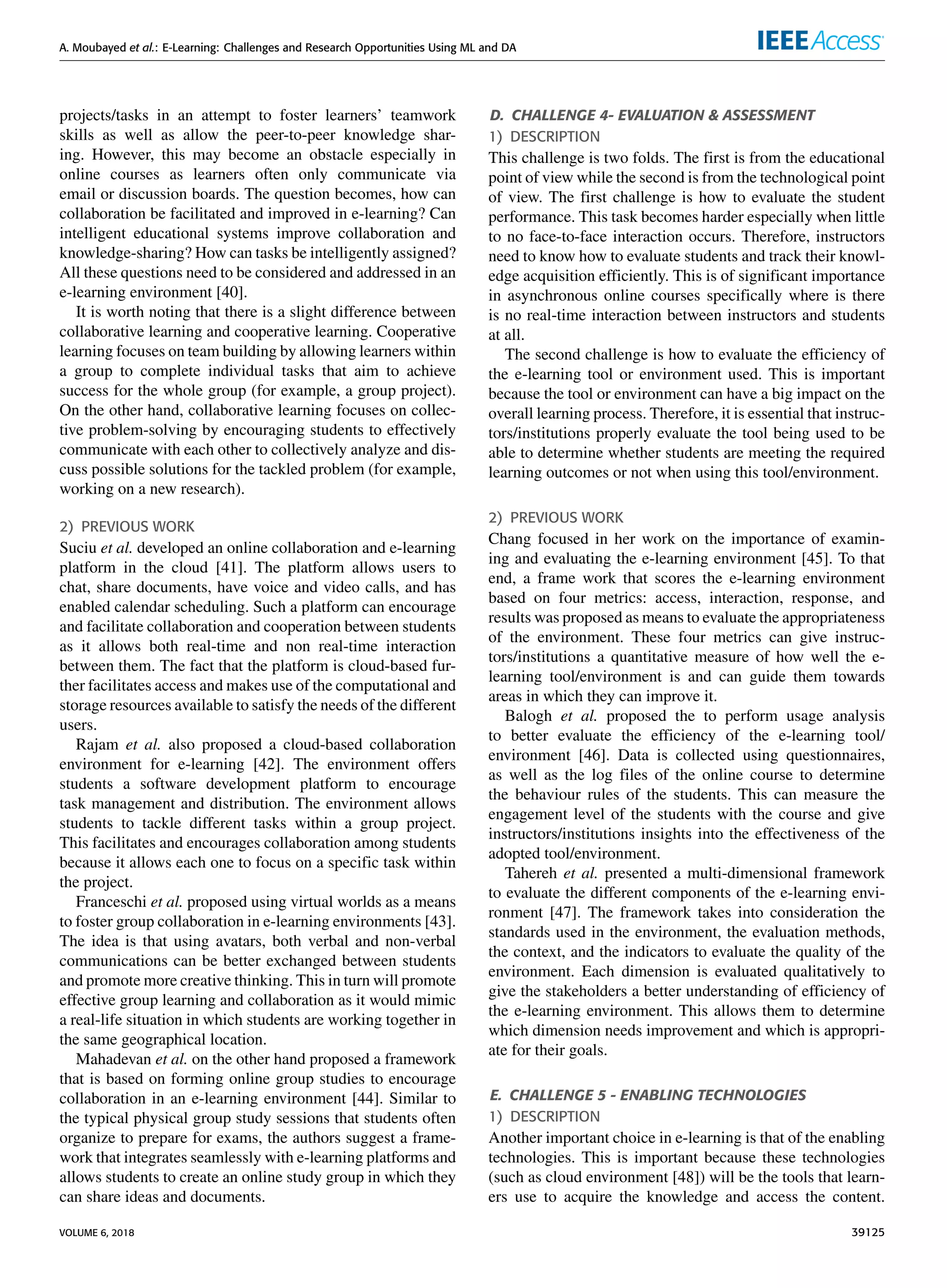 A. Moubayed et al.: E-Learning: Challenges and Research Opportunities Using ML and DA
projects/tasks in an attempt to foster learners’ teamwork
skills as well as allow the peer-to-peer knowledge shar-
ing. However, this may become an obstacle especially in
online courses as learners often only communicate via
email or discussion boards. The question becomes, how can
collaboration be facilitated and improved in e-learning? Can
intelligent educational systems improve collaboration and
knowledge-sharing? How can tasks be intelligently assigned?
All these questions need to be considered and addressed in an
e-learning environment [40].
It is worth noting that there is a slight difference between
collaborative learning and cooperative learning. Cooperative
learning focuses on team building by allowing learners within
a group to complete individual tasks that aim to achieve
success for the whole group (for example, a group project).
On the other hand, collaborative learning focuses on collec-
tive problem-solving by encouraging students to effectively
communicate with each other to collectively analyze and dis-
cuss possible solutions for the tackled problem (for example,
working on a new research).
2) PREVIOUS WORK
Suciu et al. developed an online collaboration and e-learning
platform in the cloud [41]. The platform allows users to
chat, share documents, have voice and video calls, and has
enabled calendar scheduling. Such a platform can encourage
and facilitate collaboration and cooperation between students
as it allows both real-time and non real-time interaction
between them. The fact that the platform is cloud-based fur-
ther facilitates access and makes use of the computational and
storage resources available to satisfy the needs of the different
users.
Rajam et al. also proposed a cloud-based collaboration
environment for e-learning [42]. The environment offers
students a software development platform to encourage
task management and distribution. The environment allows
students to tackle different tasks within a group project.
This facilitates and encourages collaboration among students
because it allows each one to focus on a speciﬁc task within
the project.
Franceschi et al. proposed using virtual worlds as a means
to foster group collaboration in e-learning environments [43].
The idea is that using avatars, both verbal and non-verbal
communications can be better exchanged between students
and promote more creative thinking. This in turn will promote
effective group learning and collaboration as it would mimic
a real-life situation in which students are working together in
the same geographical location.
Mahadevan et al. on the other hand proposed a framework
that is based on forming online group studies to encourage
collaboration in an e-learning environment [44]. Similar to
the typical physical group study sessions that students often
organize to prepare for exams, the authors suggest a frame-
work that integrates seamlessly with e-learning platforms and
allows students to create an online study group in which they
can share ideas and documents.
D. CHALLENGE 4- EVALUATION & ASSESSMENT
1) DESCRIPTION
This challenge is two folds. The ﬁrst is from the educational
point of view while the second is from the technological point
of view. The ﬁrst challenge is how to evaluate the student
performance. This task becomes harder especially when little
to no face-to-face interaction occurs. Therefore, instructors
need to know how to evaluate students and track their knowl-
edge acquisition efﬁciently. This is of signiﬁcant importance
in asynchronous online courses speciﬁcally where is there
is no real-time interaction between instructors and students
at all.
The second challenge is how to evaluate the efﬁciency of
the e-learning tool or environment used. This is important
because the tool or environment can have a big impact on the
overall learning process. Therefore, it is essential that instruc-
tors/institutions properly evaluate the tool being used to be
able to determine whether students are meeting the required
learning outcomes or not when using this tool/environment.
2) PREVIOUS WORK
Chang focused in her work on the importance of examin-
ing and evaluating the e-learning environment [45]. To that
end, a frame work that scores the e-learning environment
based on four metrics: access, interaction, response, and
results was proposed as means to evaluate the appropriateness
of the environment. These four metrics can give instruc-
tors/institutions a quantitative measure of how well the e-
learning tool/environment is and can guide them towards
areas in which they can improve it.
Balogh et al. proposed the to perform usage analysis
to better evaluate the efﬁciency of the e-learning tool/
environment [46]. Data is collected using questionnaires,
as well as the log ﬁles of the online course to determine
the behaviour rules of the students. This can measure the
engagement level of the students with the course and give
instructors/institutions insights into the effectiveness of the
adopted tool/environment.
Tahereh et al. presented a multi-dimensional framework
to evaluate the different components of the e-learning envi-
ronment [47]. The framework takes into consideration the
standards used in the environment, the evaluation methods,
the context, and the indicators to evaluate the quality of the
environment. Each dimension is evaluated qualitatively to
give the stakeholders a better understanding of efﬁciency of
the e-learning environment. This allows them to determine
which dimension needs improvement and which is appropri-
ate for their goals.
E. CHALLENGE 5 - ENABLING TECHNOLOGIES
1) DESCRIPTION
Another important choice in e-learning is that of the enabling
technologies. This is important because these technologies
(such as cloud environment [48]) will be the tools that learn-
ers use to acquire the knowledge and access the content.
VOLUME 6, 2018 39125
 