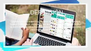 DEFINICIÓN
La plataforma de e-learning, campus virtual o Learning Management
System (LMS) es un espacio virtual de aprendizaje orientado a facilitar
la experiencia de capacitación a distancia, tanto para empresas como
para instituciones educativas.
 