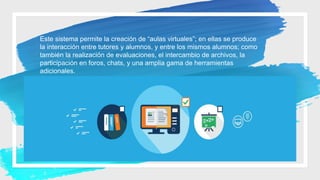 Este sistema permite la creación de “aulas virtuales”; en ellas se produce
la interacción entre tutores y alumnos, y entre los mismos alumnos; como
también la realización de evaluaciones, el intercambio de archivos, la
participación en foros, chats, y una amplia gama de herramientas
adicionales.
 