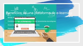 Beneficios de una plataforma de e-learning:
• Brinda capacitación flexible y económica.
• Combina el poder de Internet con el de las herramientas tecnológicas.
• Anula las distancias geográficas y temporales.
• Permite utilizar la plataforma con mínimos conocimientos.
• Posibilita un aprendizaje constante y nutrido a través de la interacción entre tutores y alumnos
• Ofrece libertad en cuanto al tiempo y ritmo de aprendizaje.
 