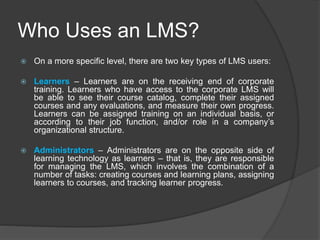 Who Uses an LMS?
 On a more specific level, there are two key types of LMS users:
 Learners – Learners are on the receiving end of corporate
training. Learners who have access to the corporate LMS will
be able to see their course catalog, complete their assigned
courses and any evaluations, and measure their own progress.
Learners can be assigned training on an individual basis, or
according to their job function, and/or role in a company’s
organizational structure.
 Administrators – Administrators are on the opposite side of
learning technology as learners – that is, they are responsible
for managing the LMS, which involves the combination of a
number of tasks: creating courses and learning plans, assigning
learners to courses, and tracking learner progress.
 