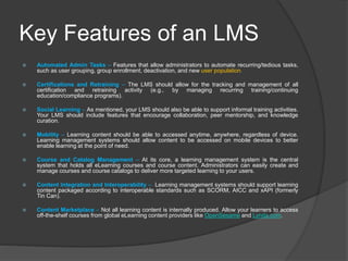 Key Features of an LMS
 Automated Admin Tasks – Features that allow administrators to automate recurring/tedious tasks,
such as user grouping, group enrollment, deactivation, and new user population.
 Certifications and Retraining – The LMS should allow for the tracking and management of all
certification and retraining activity (e.g., by managing recurring training/continuing
education/compliance programs).
 Social Learning – As mentioned, your LMS should also be able to support informal training activities.
Your LMS should include features that encourage collaboration, peer mentorship, and knowledge
curation.
 Mobility – Learning content should be able to accessed anytime, anywhere, regardless of device.
Learning management systems should allow content to be accessed on mobile devices to better
enable learning at the point of need.
 Course and Catalog Management – At its core, a learning management system is the central
system that holds all eLearning courses and course content. Administrators can easily create and
manage courses and course catalogs to deliver more targeted learning to your users.
 Content Integration and Interoperability – Learning management systems should support learning
content packaged according to interoperable standards such as SCORM, AICC and xAPI (formerly
Tin Can).
 Content Marketplace – Not all learning content is internally produced. Allow your learners to access
off-the-shelf courses from global eLearning content providers like OpenSesame and Lynda.com.
 