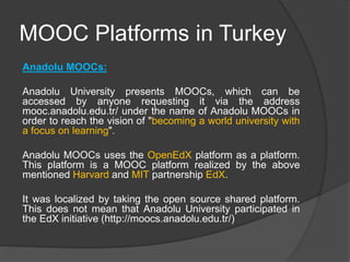 MOOC Platforms in Turkey
Anadolu MOOCs:
Anadolu University presents MOOCs, which can be
accessed by anyone requesting it via the address
mooc.anadolu.edu.tr/ under the name of Anadolu MOOCs in
order to reach the vision of "becoming a world university with
a focus on learning".
Anadolu MOOCs uses the OpenEdX platform as a platform.
This platform is a MOOC platform realized by the above
mentioned Harvard and MIT partnership EdX.
It was localized by taking the open source shared platform.
This does not mean that Anadolu University participated in
the EdX initiative (http://moocs.anadolu.edu.tr/)
 