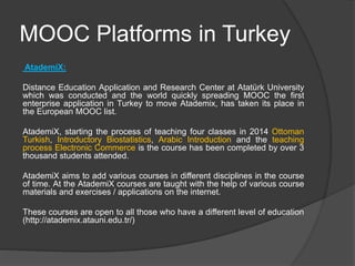 MOOC Platforms in Turkey
AtademiX:
Distance Education Application and Research Center at Atatürk University
which was conducted and the world quickly spreading MOOC the first
enterprise application in Turkey to move Atademix, has taken its place in
the European MOOC list.
AtademiX, starting the process of teaching four classes in 2014 Ottoman
Turkish, Introductory Biostatistics, Arabic Introduction and the teaching
process Electronic Commerce is the course has been completed by over 3
thousand students attended.
AtademiX aims to add various courses in different disciplines in the course
of time. At the AtademiX courses are taught with the help of various course
materials and exercises / applications on the internet.
These courses are open to all those who have a different level of education
(http://atademix.atauni.edu.tr/)
 