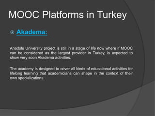 MOOC Platforms in Turkey
 Akadema:
Anadolu University project is still in a stage of life now where if MOOC
can be considered as the largest provider in Turkey, is expected to
show very soon Akadema activities.
The academy is designed to cover all kinds of educational activities for
lifelong learning that academicians can shape in the context of their
own specializations.
 