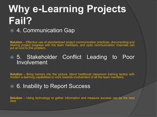 Why e-Learning Projects
Fail?
 4. Communication Gap
Solution – Effective use of standardized project communication practices, documenting and
sharing project progress with the team members, and open communication channels can
put an end to this problem.
 5. Stakeholder Conflict Leading to Poor
Involvement
Solution – Bring trainers into the picture, blend traditional classroom training tactics with
modern e-learning capabilities to work towards involvement of all the team members.
 6. Inability to Report Success
Solution – Using technology to gather information and measure success can be the best
idea.
 